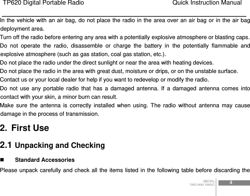TP620 Digital Portable Radio                                                      Quick Instruction Manual                                                                                                                                                                                     4  In the vehicle with an air bag, do not place the radio in the area over an air bag or in the air bag deployment area. Turn off the radio before entering any area with a potentially explosive atmosphere or blasting caps. Do  not  operate  the  radio,  disassemble  or  charge  the  battery  in  the  potentially  flammable  and explosive atmosphere (such as gas station, coal gas station, etc.). Do not place the radio under the direct sunlight or near the area with heating devices. Do not place the radio in the area with great dust, moisture or drips, or on the unstable surface. Contact us or your local dealer for help if you want to redevelop or modify the radio. Do  not  use  any  portable  radio  that  has  a  damaged  antenna.  If  a  damaged  antenna  comes  into contact with your skin, a minor burn can result. Make  sure  the  antenna  is  correctly  installed  when  using.  The  radio  without  antenna  may  cause damage in the process of transmission. 2.  First Use 2.1 Unpacking and Checking  Standard Accessories Please unpack carefully and check all  the items  listed in the  following table  before discarding the 