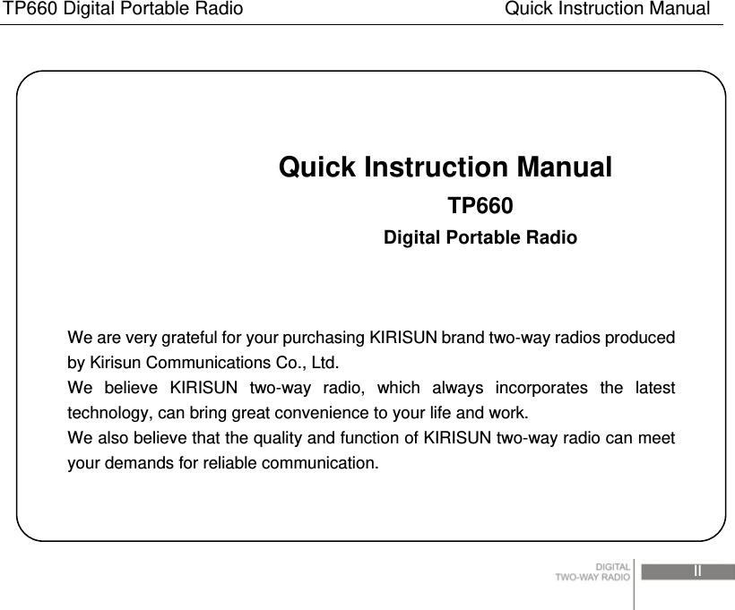 TP660 Digital Portable Radio                            Quick Instruction Manual                                                                                 II                               Quick Instruction Manual                          TP660                          Digital Portable Radio    We are very grateful for your purchasing KIRISUN brand two-way radios produced by Kirisun Communications Co., Ltd. We believe KIRISUN two-way radio, which always incorporates the latest technology, can bring great convenience to your life and work. We also believe that the quality and function of KIRISUN two-way radio can meet your demands for reliable communication. 
