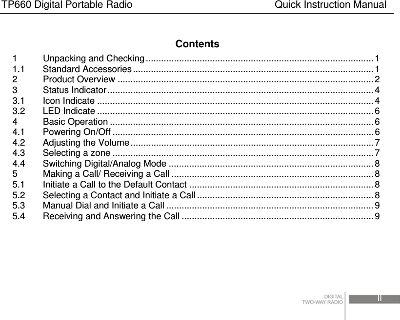 TP660 Digital Portable Radio                            Quick Instruction Manual                                                                                 II   Contents 1 Unpacking and Checking ......................................................................................... 1 1.1 Standard Accessories..............................................................................................1 2 Product Overview ....................................................................................................2 3 Status Indicator........................................................................................................ 4 3.1 Icon Indicate ............................................................................................................ 4 3.2 LED Indicate ............................................................................................................6 4 Basic Operation ....................................................................................................... 6 4.1 Powering On/Off ......................................................................................................6 4.2 Adjusting the Volume............................................................................................... 7 4.3 Selecting a zone ......................................................................................................7 4.4 Switching Digital/Analog Mode ................................................................................ 8 5  Making a Call/ Receiving a Call ............................................................................... 8 5.1  Initiate a Call to the Default Contact ........................................................................8 5.2  Selecting a Contact and Initiate a Call ..................................................................... 8 5.3  Manual Dial and Initiate a Call .................................................................................9 5.4  Receiving and Answering the Call ........................................................................... 9  