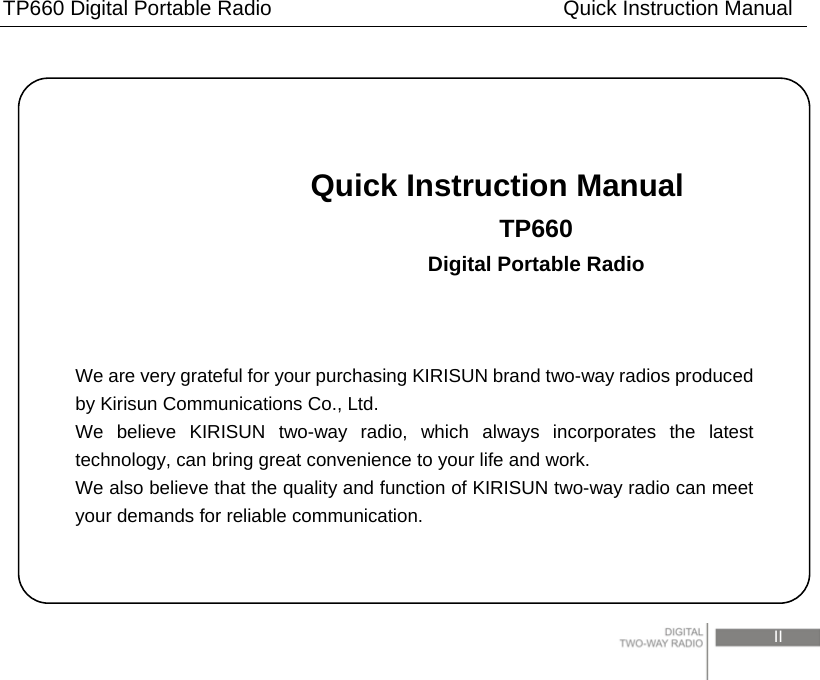 TP660 Digital Portable Radio                            Quick Instruction Manual                                                                                 II                               Quick Instruction Manual                          TP660                          Digital Portable Radio    We are very grateful for your purchasing KIRISUN brand two-way radios produced by Kirisun Communications Co., Ltd. We believe KIRISUN two-way radio, which always incorporates the latest technology, can bring great convenience to your life and work. We also believe that the quality and function of KIRISUN two-way radio can meet your demands for reliable communication. 