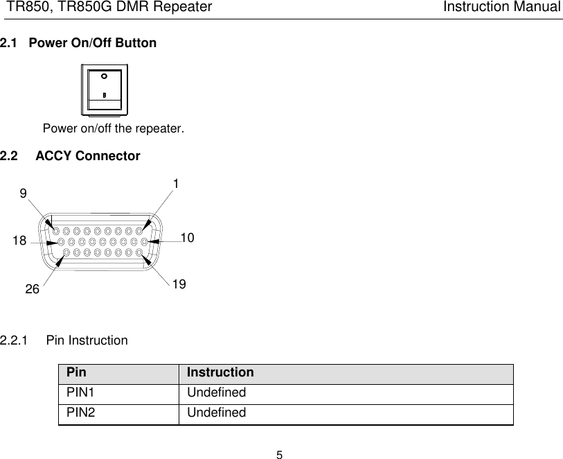 TR850, TR850G DMR Repeater                                                          Instruction Manual 5  2.1  Power On/Off Button                Power on/off the repeater. 2.2    ACCY Connector  2.2.1  Pin Instruction Pin Instruction PIN1 Undefined PIN2 Undefined 1 9 10 18 19 26 