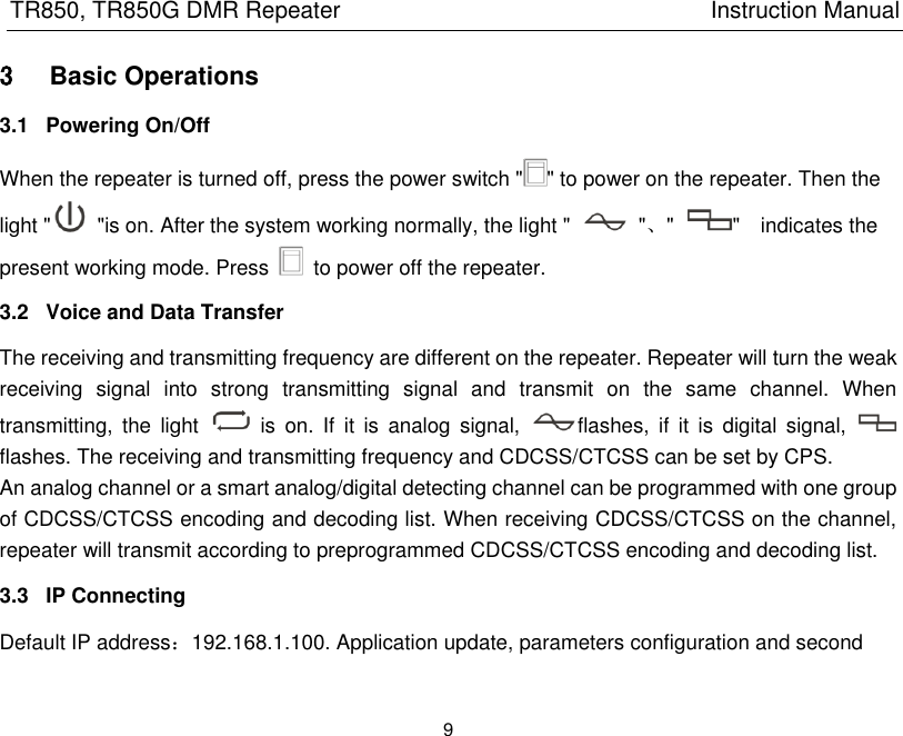 TR850, TR850G DMR Repeater                                                          Instruction Manual 9  3 Basic Operations 3.1  Powering On/Off When the repeater is turned off, press the power switch &quot; &quot; to power on the repeater. Then the light &quot;   &quot;is on. After the system working normally, the light &quot;    &quot;、&quot;  &quot;    indicates the present working mode. Press    to power off the repeater. 3.2  Voice and Data Transfer The receiving and transmitting frequency are different on the repeater. Repeater will turn the weak receiving  signal  into  strong  transmitting  signal  and  transmit  on  the  same  channel.  When transmitting,  the  light    is  on.  If  it  is  analog  signal,  flashes,  if  it  is  digital  signal,   flashes. The receiving and transmitting frequency and CDCSS/CTCSS can be set by CPS. An analog channel or a smart analog/digital detecting channel can be programmed with one group of CDCSS/CTCSS encoding and decoding list. When receiving CDCSS/CTCSS on the channel, repeater will transmit according to preprogrammed CDCSS/CTCSS encoding and decoding list. 3.3  IP Connecting Default IP address：192.168.1.100. Application update, parameters configuration and second 