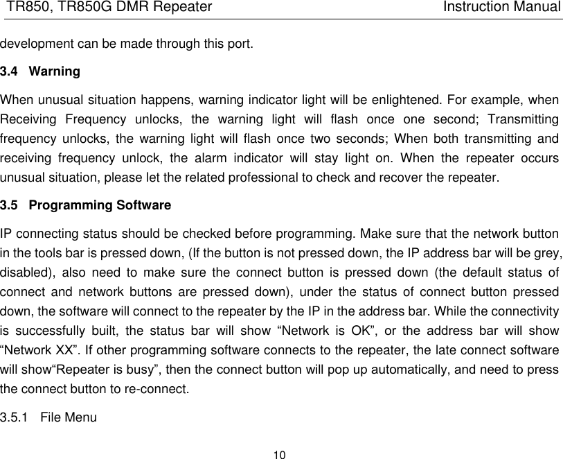 TR850, TR850G DMR Repeater                                                          Instruction Manual 10  development can be made through this port. 3.4  Warning When unusual situation happens, warning indicator light will be enlightened. For example, when Receiving  Frequency  unlocks,  the  warning  light  will  flash  once  one  second;  Transmitting frequency  unlocks, the  warning light  will flash  once  two seconds;  When  both transmitting  and receiving  frequency  unlock,  the  alarm  indicator  will  stay  light  on.  When  the  repeater  occurs unusual situation, please let the related professional to check and recover the repeater. 3.5  Programming Software IP connecting status should be checked before programming. Make sure that the network button in the tools bar is pressed down, (If the button is not pressed down, the IP address bar will be grey, disabled),  also  need  to  make  sure  the  connect  button  is  pressed  down  (the  default  status  of connect  and  network  buttons  are pressed  down),  under  the  status  of  connect  button  pressed down, the software will connect to the repeater by the IP in the address bar. While the connectivity is  successfully  built,  the  status  bar  will  show  ―Network  is  OK‖,  or  the  address  bar  will  show ―Network XX‖. If other programming software connects to the repeater, the late connect software will show―Repeater is busy‖, then the connect button will pop up automatically, and need to press the connect button to re-connect.   3.5.1  File Menu 