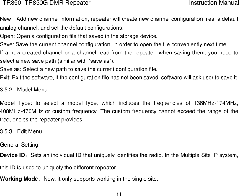 TR850, TR850G DMR Repeater                                                          Instruction Manual 11  New：Add new channel information, repeater will create new channel configuration files, a default analog channel, and set the default configurations,   Open: Open a configuration file that saved in the storage device. Save: Save the current channel configuration, in order to open the file conveniently next time. If a new created channel or a channel read from the repeater, when saving them, you need to select a new save path (similar with ―save as‖).   Save as: Select a new path to save the current configuration file.   Exit: Exit the software, if the configuration file has not been saved, software will ask user to save it. 3.5.2  Model Menu Model  Type:  to  select  a  model  type,  which  includes  the  frequencies  of  136MHz-174MHz, 400MHz-470MHz or custom frequency. The custom frequency cannot exceed the range of the frequencies the repeater provides. 3.5.3  Edit Menu General Setting Device ID：Sets an individual ID that uniquely identifies the radio. In the Multiple Site IP system, this ID is used to uniquely the different repeater. Working Mode：Now, it only supports working in the single site. 