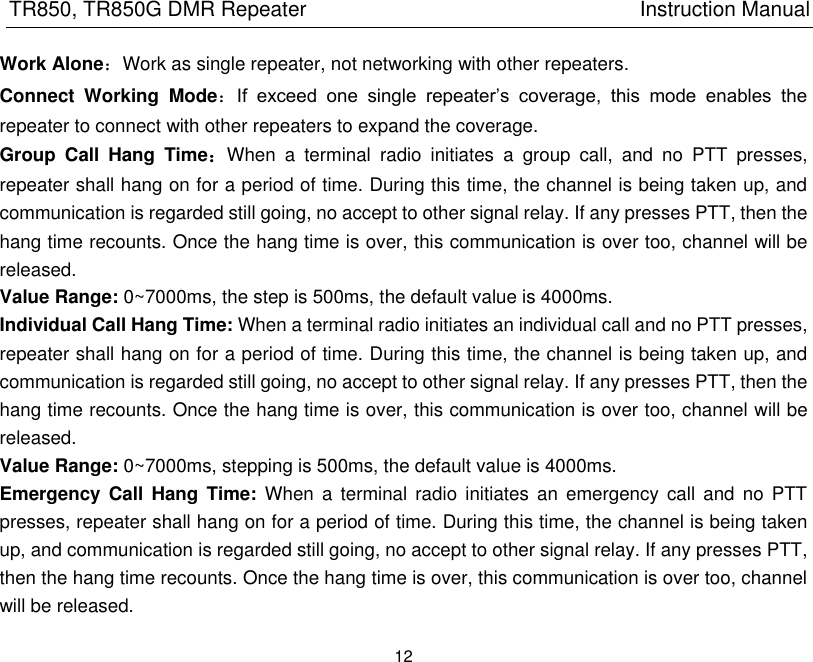 TR850, TR850G DMR Repeater                                                          Instruction Manual 12  Work Alone：Work as single repeater, not networking with other repeaters.   Connect  Working  Mode：If  exceed  one  single  repeater’s  coverage,  this  mode  enables  the repeater to connect with other repeaters to expand the coverage.   Group  Call  Hang  Time：When  a  terminal  radio  initiates  a  group  call,  and  no  PTT  presses, repeater shall hang on for a period of time. During this time, the channel is being taken up, and communication is regarded still going, no accept to other signal relay. If any presses PTT, then the hang time recounts. Once the hang time is over, this communication is over too, channel will be released. Value Range: 0~7000ms, the step is 500ms, the default value is 4000ms. Individual Call Hang Time: When a terminal radio initiates an individual call and no PTT presses, repeater shall hang on for a period of time. During this time, the channel is being taken up, and communication is regarded still going, no accept to other signal relay. If any presses PTT, then the hang time recounts. Once the hang time is over, this communication is over too, channel will be released.   Value Range: 0~7000ms, stepping is 500ms, the default value is 4000ms. Emergency Call Hang  Time:  When  a  terminal radio  initiates  an emergency  call  and no  PTT presses, repeater shall hang on for a period of time. During this time, the channel is being taken up, and communication is regarded still going, no accept to other signal relay. If any presses PTT, then the hang time recounts. Once the hang time is over, this communication is over too, channel will be released.   
