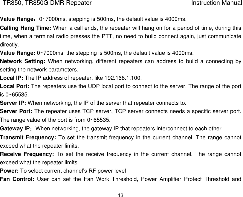 TR850, TR850G DMR Repeater                                                          Instruction Manual 13  Value Range：0~7000ms, stepping is 500ms, the default value is 4000ms. Calling Hang Time: When a call ends, the repeater will hang on for a period of time, during this time, when a terminal radio presses the PTT, no need to build connect again, just communicate directly.   Value Range: 0~7000ms, the stepping is 500ms, the default value is 4000ms. Network  Setting:  When  networking,  different  repeaters can  address  to  build  a connecting  by setting the network parameters. Local IP: The IP address of repeater, like 192.168.1.100. Local Port: The repeaters use the UDP local port to connect to the server. The range of the port is 0~65535. Server IP: When networking, the IP of the server that repeater connects to. Server Port: The repeater uses TCP server, TCP server connects needs a specific server port. The range value of the port is from 0~65535. Gateway IP：When networking, the gateway IP that repeaters interconnect to each other.   Transmit Frequency: To set the transmit frequency in the current channel. The range cannot exceed what the repeater limits.   Receive  Frequency:  To  set  the  receive  frequency  in  the  current  channel.  The  range  cannot exceed what the repeater limits.   Power: To select current channel’s RF power level Fan  Control:  User  can  set  the  Fan  Work  Threshold,  Power  Amplifier  Protect  Threshold  and 
