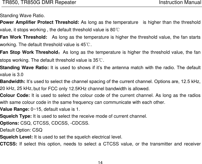 20 kHz, 25 kHz, TR850, TR850G DMR Repeater                                                          Instruction Manual 14  Standing Wave Ratio. Power Amplifier Protect Threshold: As long as the temperature    is higher than the threshold value, it stops working , the default threshold value is 80℃ Fan Work Threshold:    As long as the temperature is higher the threshold value, the fan starts working. The default threshold value is 45℃. Fan Stop Work Threshold：As long as the temperature is higher the threshold value, the fan stops working. The default threshold value is 35℃. Standing Wave Ratio: It  is used to shows if  it’s the antenna match  with the radio. The  default value is 3.0 Bandwidth: It’s used to select the channel spacing of the current channel. Options are, 12.5 kHz,  Colour Code: It is used to select the colour code of the current channel. As long as the radios with same colour code in the same frequency can communicate with each other.   Value Range: 0~15, default value is 1. Squelch Type: It is used to select the receive mode of current channel. Options: CSQ, CTCSS, CDCSS, -CDCSS. Default Option: CSQ Squelch Level: It is used to set the squelch electrical level. CTCSS:  If  select this  option,  needs to  select  a  CTCSS  value,  or  the  transmitter and  receiver but for FCC only 12.5KHz channel bandwidth is allowed.