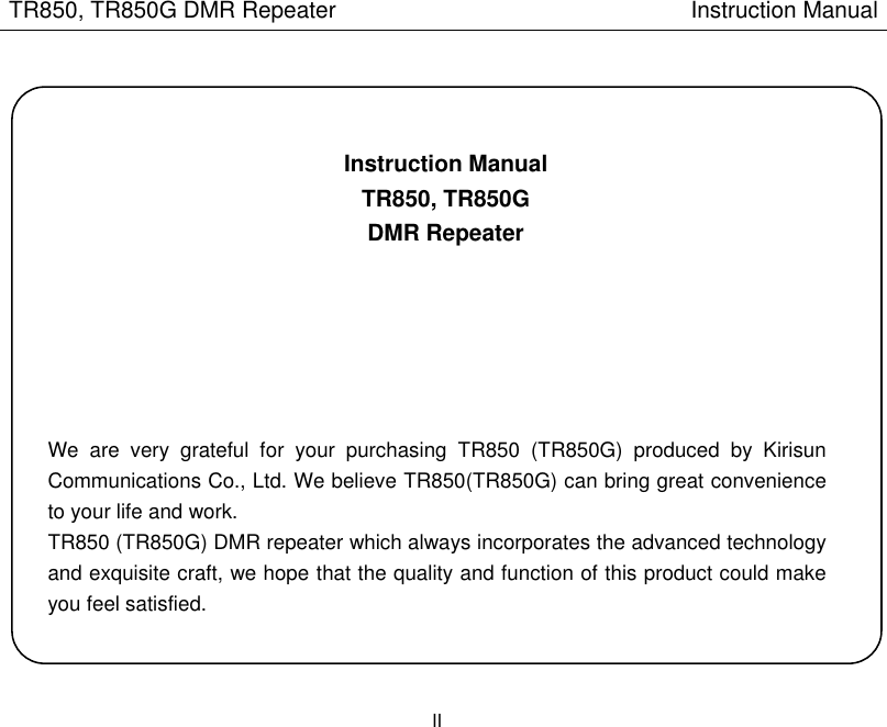 TR850, TR850G DMR Repeater                                                        Instruction Manual II     Instruction Manual TR850, TR850G DMR Repeater         We  are  very  grateful  for  your  purchasing  TR850  (TR850G)  produced  by  Kirisun Communications Co., Ltd. We believe TR850(TR850G) can bring great convenience to your life and work. TR850 (TR850G) DMR repeater which always incorporates the advanced technology and exquisite craft, we hope that the quality and function of this product could make you feel satisfied.   
