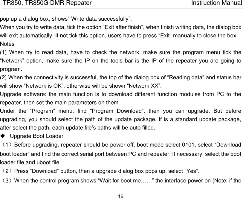 TR850, TR850G DMR Repeater                                                          Instruction Manual 16  pop up a dialog box, shows― Write data successfully‖. When you try to write data, tick the option ―Exit after finish‖, when finish writing data, the dialog box will exit automatically. If not tick this option, users have to press ―Exit‖ manually to close the box. Notes (1)  When try  to read  data,  have  to check  the  network,  make  sure  the program  menu  tick the ―Network‖  option, make sure the IP  on  the  tools  bar is the IP  of  the  repeater  you are  going  to program. (2) When the connectivity is successful, the top of the dialog box of ―Reading data‖ and status bar will show ―Network is OK‖, otherwise will be shown ―Network XX‖.   Upgrade software: the main function is to  download different function modules from PC to the repeater, then set the main parameters on them. Under  the  ―Program‖  menu,  find  ―Program  Download‖,  then  you  can  upgrade.  But  before upgrading, you should select the path of the update package. If is a standard update package, after select the path, each update file’s paths will be auto filled.     Upgrade Boot Loader （1）Before upgrading, repeater should be power off, boot mode select 0101, select ―Download boot loader‖ and find the correct serial port between PC and repeater. If necessary, select the boot loader file and uboot file.   （2）Press ―Download‖ button, then a upgrade dialog box pops up, select ―Yes‖. （3）When the control program shows ―Wait for boot me……‖ the interface power on (Note: if the 