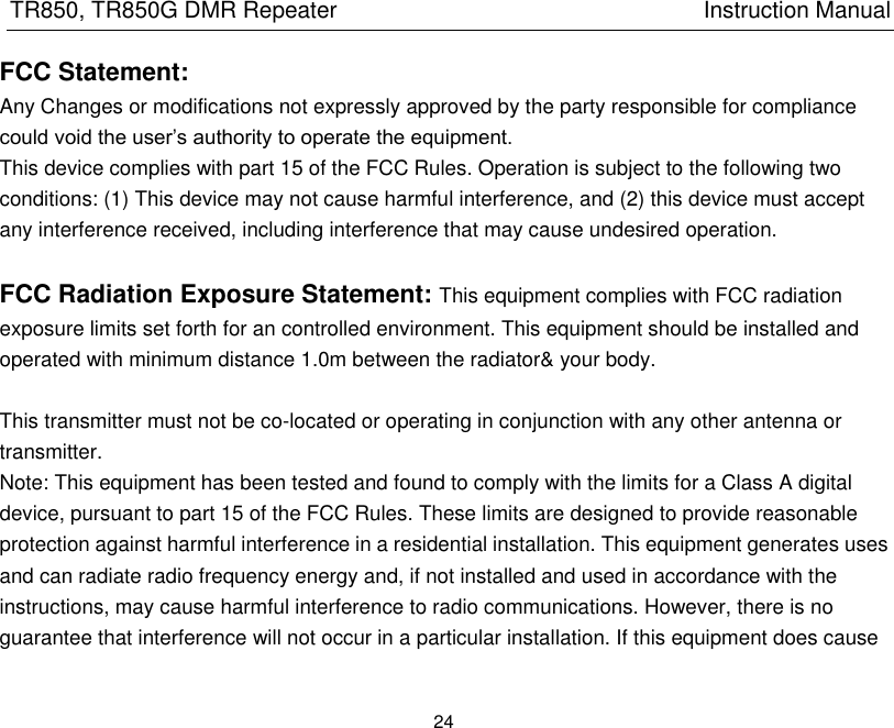 TR850, TR850G DMR Repeater                                                          Instruction Manual 24  FCC Statement: Any Changes or modifications not expressly approved by the party responsible for compliance could void the user’s authority to operate the equipment.   This device complies with part 15 of the FCC Rules. Operation is subject to the following two conditions: (1) This device may not cause harmful interference, and (2) this device must accept any interference received, including interference that may cause undesired operation.    FCC Radiation Exposure Statement: This equipment complies with FCC radiation exposure limits set forth for an controlled environment. This equipment should be installed and operated with minimum distance 1.0m between the radiator&amp; your body.      This transmitter must not be co-located or operating in conjunction with any other antenna or transmitter. Note: This equipment has been tested and found to comply with the limits for a Class A digital device, pursuant to part 15 of the FCC Rules. These limits are designed to provide reasonable protection against harmful interference in a residential installation. This equipment generates uses and can radiate radio frequency energy and, if not installed and used in accordance with the instructions, may cause harmful interference to radio communications. However, there is no guarantee that interference will not occur in a particular installation. If this equipment does cause 