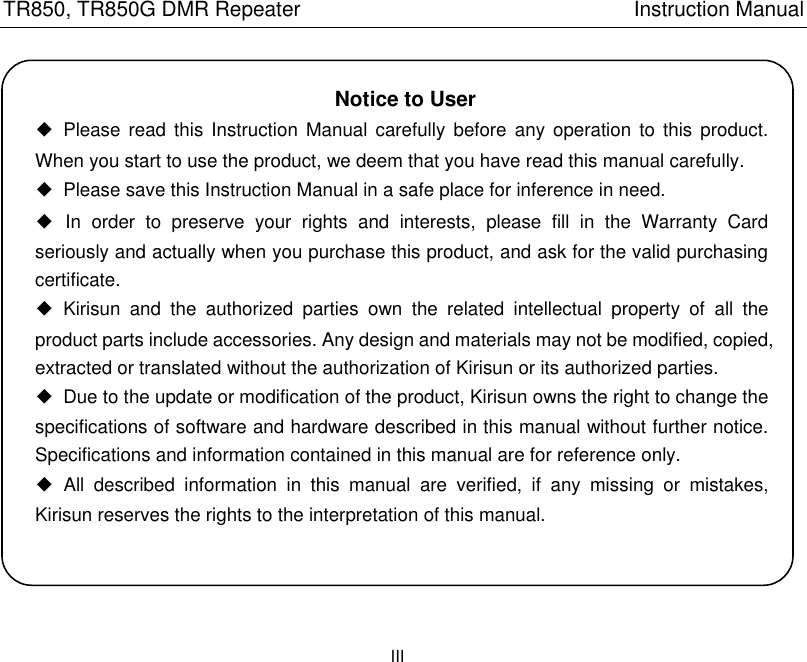 TR850, TR850G DMR Repeater                                                          Instruction Manual                      III   Notice to User ◆  Please read this  Instruction Manual  carefully  before any  operation to  this product. When you start to use the product, we deem that you have read this manual carefully. ◆  Please save this Instruction Manual in a safe place for inference in need.   ◆  In  order  to  preserve  your  rights  and  interests,  please  fill  in  the  Warranty  Card seriously and actually when you purchase this product, and ask for the valid purchasing certificate.     ◆  Kirisun  and  the  authorized  parties  own  the  related  intellectual  property  of  all  the product parts include accessories. Any design and materials may not be modified, copied, extracted or translated without the authorization of Kirisun or its authorized parties. ◆  Due to the update or modification of the product, Kirisun owns the right to change the specifications of software and hardware described in this manual without further notice. Specifications and information contained in this manual are for reference only.   ◆  All  described  information  in  this  manual  are  verified,  if  any  missing  or  mistakes, Kirisun reserves the rights to the interpretation of this manual.  