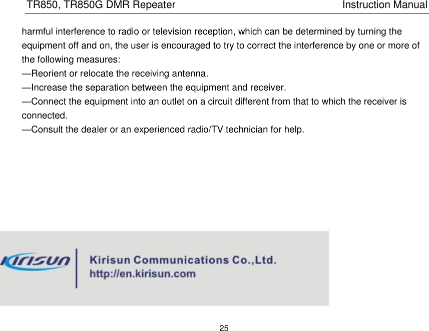 TR850, TR850G DMR Repeater                                                          Instruction Manual 25  harmful interference to radio or television reception, which can be determined by turning the equipment off and on, the user is encouraged to try to correct the interference by one or more of the following measures:     —Reorient or relocate the receiving antenna.     —Increase the separation between the equipment and receiver.     —Connect the equipment into an outlet on a circuit different from that to which the receiver is connected.     —Consult the dealer or an experienced radio/TV technician for help.   