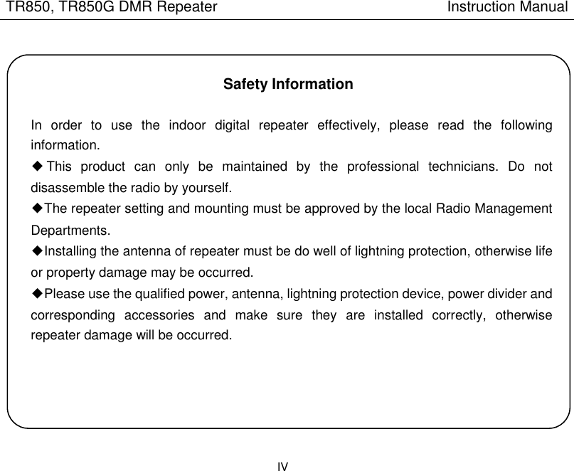 TR850, TR850G DMR Repeater                                                        Instruction Manual IV    Safety Information  In  order  to  use  the  indoor  digital  repeater  effectively,  please  read  the  following information. ◆This  product  can  only  be  maintained  by  the  professional  technicians.  Do  not disassemble the radio by yourself. ◆The repeater setting and mounting must be approved by the local Radio Management Departments. ◆Installing the antenna of repeater must be do well of lightning protection, otherwise life or property damage may be occurred.     ◆Please use the qualified power, antenna, lightning protection device, power divider and corresponding  accessories  and  make  sure  they  are  installed  correctly,  otherwise repeater damage will be occurred.     