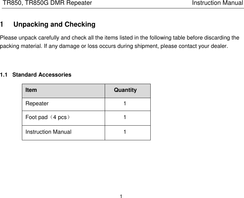 TR850, TR850G DMR Repeater                                                          Instruction Manual 1  1 Unpacking and Checking Please unpack carefully and check all the items listed in the following table before discarding the packing material. If any damage or loss occurs during shipment, please contact your dealer.     1.1  Standard Accessories Item Quantity Repeater 1 Foot pad（4 pcs） 1 Instruction Manual 1      