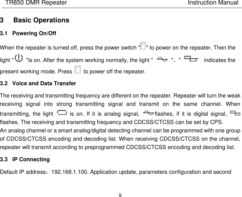 TR850 DMR Repeater                                        Instruction Manual 9  3 Basic Operations 3.1  Powering On/Off When the repeater is turned off, press the power switch &quot; &quot; to power on the repeater. Then the light &quot;   &quot;is on. After the system working normally, the light &quot;    &quot;、&quot;  &quot;    indicates the present working mode. Press    to power off the repeater. 3.2  Voice and Data Transfer The receiving and transmitting frequency are different on the repeater. Repeater will turn the weak receiving  signal  into  strong  transmitting  signal  and  transmit  on  the  same  channel.  When transmitting,  the  light    is  on.  If  it is  analog  signal,  flashes,  if  it  is  digital  signal,   flashes. The receiving and transmitting frequency and CDCSS/CTCSS can be set by CPS. An analog channel or a smart analog/digital detecting channel can be programmed with one group of CDCSS/CTCSS encoding and decoding list. When receiving CDCSS/CTCSS on the channel, repeater will transmit according to preprogrammed CDCSS/CTCSS encoding and decoding list. 3.3  IP Connecting Default IP address：192.168.1.100. Application update, parameters configuration and second 