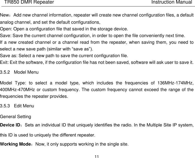 TR850 DMR Repeater                                        Instruction Manual 11  New：Add new channel information, repeater will create new channel configuration files, a default analog channel, and set the default configurations,   Open: Open a configuration file that saved in the storage device. Save: Save the current channel configuration, in order to open the file conveniently next time. If a new created channel or a channel read from the repeater, when saving them, you need to select a new save path (similar with “save as”).   Save as: Select a new path to save the current configuration file.   Exit: Exit the software, if the configuration file has not been saved, software will ask user to save it. 3.5.2  Model Menu Model  Type:  to  select  a  model  type,  which  includes  the  frequencies  of  136MHz-174MHz, 400MHz-470MHz or custom frequency. The custom frequency cannot exceed the range of the frequencies the repeater provides. 3.5.3  Edit Menu General Setting Device ID：Sets an individual ID that uniquely identifies the radio. In the Multiple Site IP system, this ID is used to uniquely the different repeater. Working Mode：Now, it only supports working in the single site. 