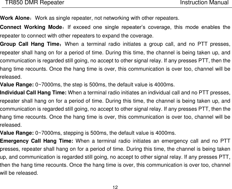 TR850 DMR Repeater                                        Instruction Manual 12  Work Alone：Work as single repeater, not networking with other repeaters.   Connect  Working  Mode：If  exceed  one  single  repeater’s  coverage,  this  mode  enables  the repeater to connect with other repeaters to expand the coverage.   Group  Call  Hang  Time：When  a  terminal  radio  initiates  a  group  call,  and  no  PTT  presses, repeater shall hang on for a period of time. During this time, the channel is being taken up, and communication is regarded still going, no accept to other signal relay. If any presses PTT, then the hang time recounts. Once the hang time is over, this communication is over too, channel will be released. Value Range: 0~7000ms, the step is 500ms, the default value is 4000ms. Individual Call Hang Time: When a terminal radio initiates an individual call and no PTT presses, repeater shall hang on for a period of time. During this time, the channel is being taken up, and communication is regarded still going, no accept to other signal relay. If any presses PTT, then the hang time recounts. Once the hang time is over, this communication is over too, channel will be released.   Value Range: 0~7000ms, stepping is 500ms, the default value is 4000ms. Emergency Call  Hang Time:  When  a  terminal  radio  initiates  an  emergency  call  and  no  PTT presses, repeater shall hang on for a period of time. During this time, the channel is being taken up, and communication is regarded still going, no accept to other signal relay. If any presses PTT, then the hang time recounts. Once the hang time is over, this communication is over too, channel will be released.   