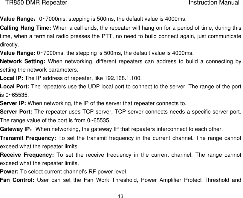 TR850 DMR Repeater                                        Instruction Manual 13  Value Range：0~7000ms, stepping is 500ms, the default value is 4000ms. Calling Hang Time: When a call ends, the repeater will hang on for a period of time, during this time, when a terminal radio presses the PTT, no need to build connect again, just communicate directly.   Value Range: 0~7000ms, the stepping is 500ms, the default value is 4000ms. Network  Setting:  When  networking,  different  repeaters  can  address  to  build  a  connecting  by setting the network parameters. Local IP: The IP address of repeater, like 192.168.1.100. Local Port: The repeaters use the UDP local port to connect to the server. The range of the port is 0~65535. Server IP: When networking, the IP of the server that repeater connects to. Server Port: The repeater uses TCP server, TCP server connects needs a specific server port. The range value of the port is from 0~65535. Gateway IP：When networking, the gateway IP that repeaters interconnect to each other.   Transmit Frequency: To set the transmit frequency in the current channel. The range cannot exceed what the repeater limits.   Receive  Frequency:  To  set  the  receive  frequency  in  the  current  channel.  The  range  cannot exceed what the repeater limits.   Power: To select current channel’s RF power level Fan  Control:  User  can  set  the  Fan  Work  Threshold,  Power  Amplifier  Protect  Threshold  and 