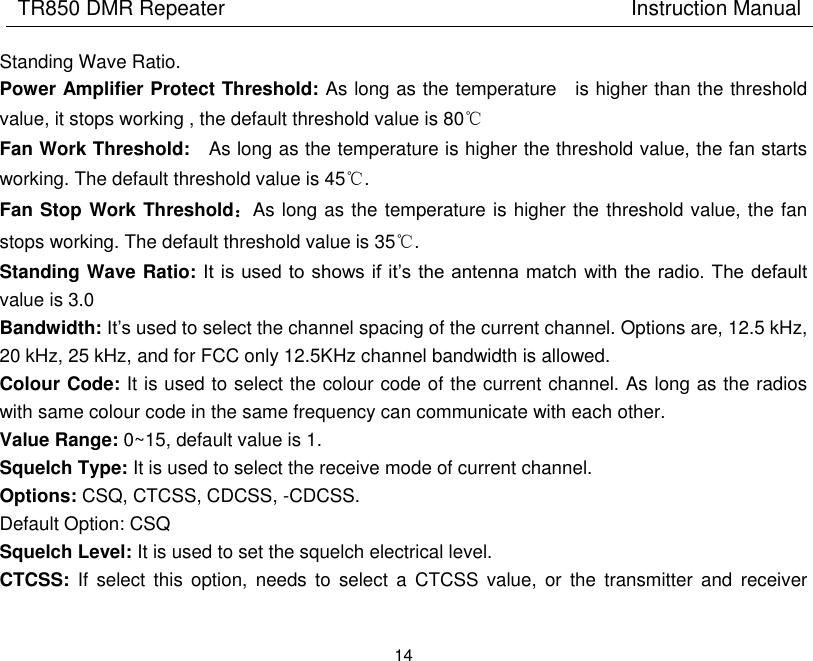 TR850 DMR Repeater                                        Instruction Manual 14  Standing Wave Ratio. Power Amplifier Protect Threshold: As long as the temperature    is higher than the threshold value, it stops working , the default threshold value is 80℃ Fan Work Threshold:    As long as the temperature is higher the threshold value, the fan starts working. The default threshold value is 45℃. Fan Stop Work Threshold：As long as the temperature is higher the threshold value, the fan stops working. The default threshold value is 35℃. Standing Wave Ratio: It is used to  shows if  it’s the antenna match  with the radio. The  default value is 3.0 Bandwidth: It’s used to select the channel spacing of the current channel. Options are, 12.5 kHz, 20 kHz, 25 kHz, and for FCC only 12.5KHz channel bandwidth is allowed. Colour Code: It is used to select the colour code of the current channel. As long as the radios with same colour code in the same frequency can communicate with each other.   Value Range: 0~15, default value is 1. Squelch Type: It is used to select the receive mode of current channel. Options: CSQ, CTCSS, CDCSS, -CDCSS. Default Option: CSQ Squelch Level: It is used to set the squelch electrical level. CTCSS:  If  select  this  option,  needs  to  select  a  CTCSS  value,  or  the  transmitter  and  receiver 
