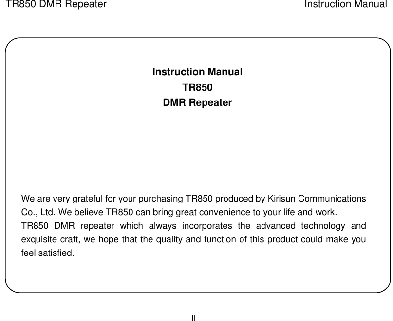 TR850 DMR Repeater                                        Instruction Manual II     Instruction Manual TR850 DMR Repeater         We are very grateful for your purchasing TR850 produced by Kirisun Communications Co., Ltd. We believe TR850 can bring great convenience to your life and work. TR850  DMR  repeater  which  always  incorporates  the  advanced  technology  and exquisite craft, we hope that the quality and function of this product could make you feel satisfied.    