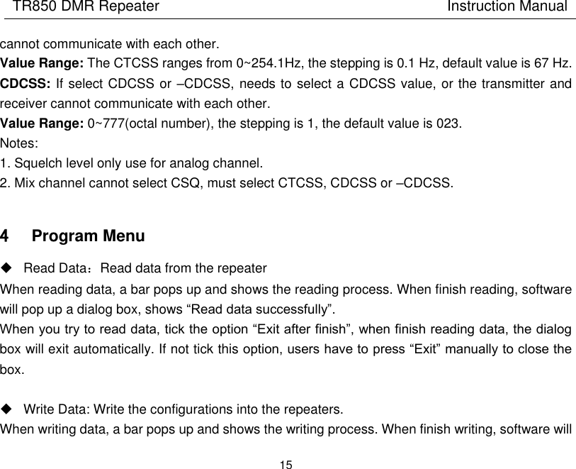 TR850 DMR Repeater                                        Instruction Manual 15  cannot communicate with each other.   Value Range: The CTCSS ranges from 0~254.1Hz, the stepping is 0.1 Hz, default value is 67 Hz. CDCSS: If select CDCSS or –CDCSS, needs to select a CDCSS value, or the transmitter and receiver cannot communicate with each other.   Value Range: 0~777(octal number), the stepping is 1, the default value is 023.   Notes: 1. Squelch level only use for analog channel. 2. Mix channel cannot select CSQ, must select CTCSS, CDCSS or –CDCSS.  4 Program Menu   Read Data：Read data from the repeater When reading data, a bar pops up and shows the reading process. When finish reading, software will pop up a dialog box, shows “Read data successfully”. When you try to read data, tick the option “Exit after finish”, when finish reading data, the dialog box will exit automatically. If not tick this option, users have to press “Exit” manually to close the box.    Write Data: Write the configurations into the repeaters. When writing data, a bar pops up and shows the writing process. When finish writing, software will 