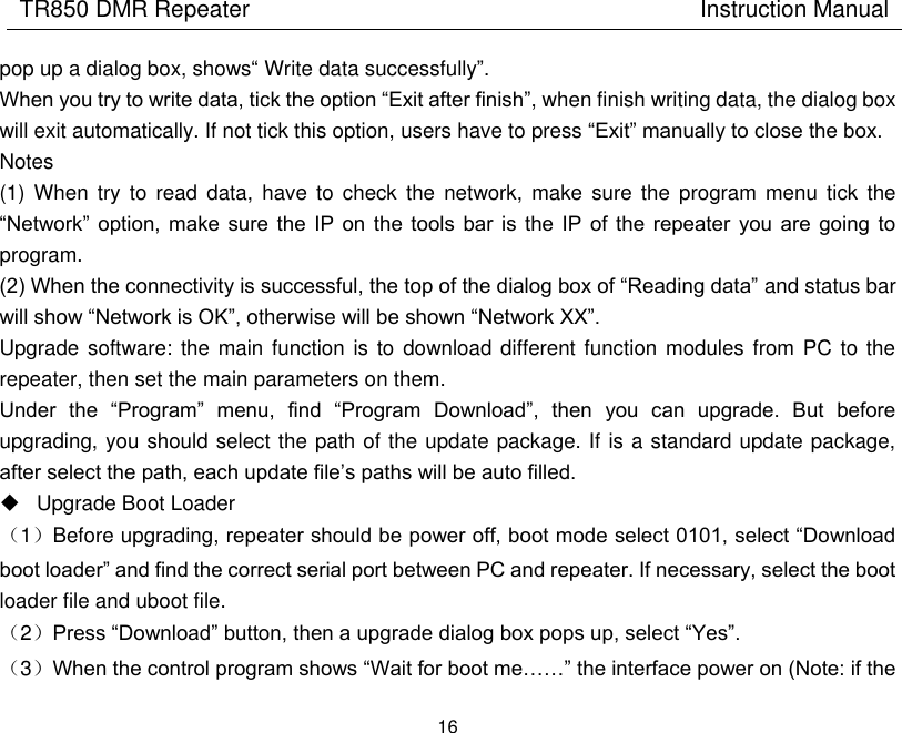 TR850 DMR Repeater                                        Instruction Manual 16  pop up a dialog box, shows“ Write data successfully”. When you try to write data, tick the option “Exit after finish”, when finish writing data, the dialog box will exit automatically. If not tick this option, users have to press “Exit” manually to close the box. Notes (1)  When try to  read  data,  have  to  check  the  network, make  sure  the  program  menu  tick  the “Network”  option,  make sure  the  IP  on  the  tools  bar is  the  IP  of  the  repeater you  are  going  to program. (2) When the connectivity is successful, the top of the dialog box of “Reading data” and status bar will show “Network is OK”, otherwise will be shown “Network XX”.   Upgrade software: the main function is  to download different function modules from  PC to the repeater, then set the main parameters on them. Under  the  “Program”  menu,  find  “Program  Download”,  then  you  can  upgrade.  But  before upgrading, you should select the path of the update package. If is a standard update package, after select the path, each update file’s paths will be auto filled.     Upgrade Boot Loader （1）Before upgrading, repeater should be power off, boot mode select 0101, select “Download boot loader” and find the correct serial port between PC and repeater. If necessary, select the boot loader file and uboot file.   （2）Press “Download” button, then a upgrade dialog box pops up, select “Yes”. （3）When the control program shows “Wait for boot me……” the interface power on (Note: if the 