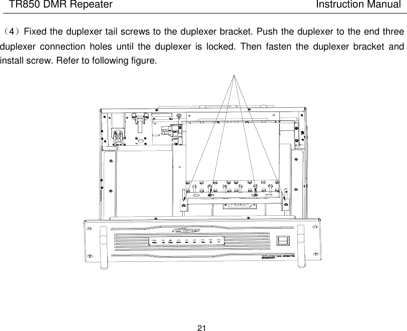 TR850 DMR Repeater                                        Instruction Manual 21  （4）Fixed the duplexer tail screws to the duplexer bracket. Push the duplexer to the end three duplexer  connection  holes  until  the  duplexer  is  locked.  Then  fasten  the  duplexer  bracket  and install screw. Refer to following figure.   