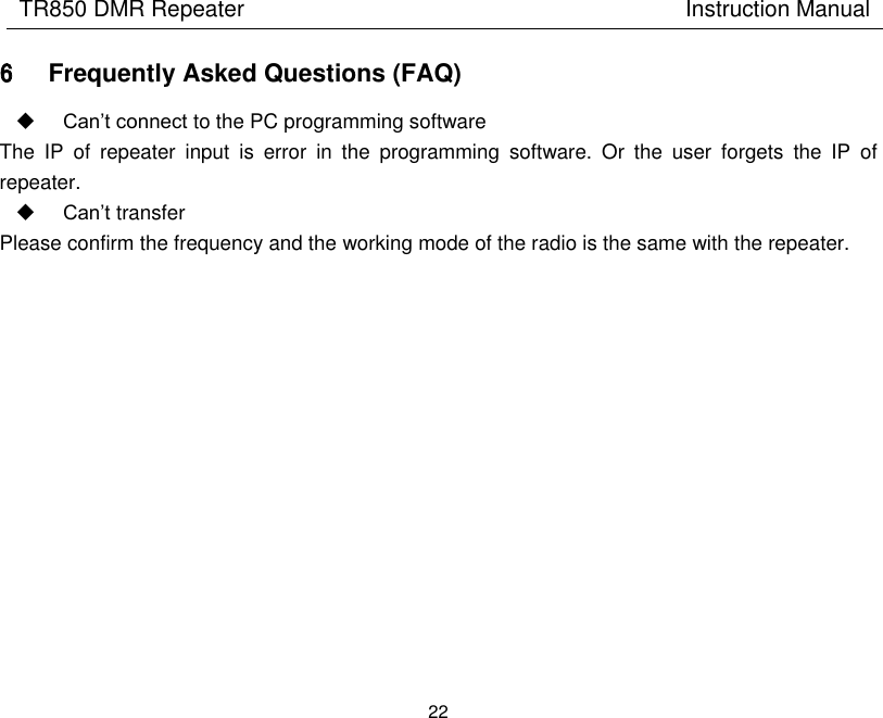 TR850 DMR Repeater                                        Instruction Manual 22  6 Frequently Asked Questions (FAQ)  Can’t connect to the PC programming software The  IP  of  repeater  input  is  error  in  the  programming  software.  Or  the  user  forgets  the  IP  of repeater.  Can’t transfer Please confirm the frequency and the working mode of the radio is the same with the repeater.             