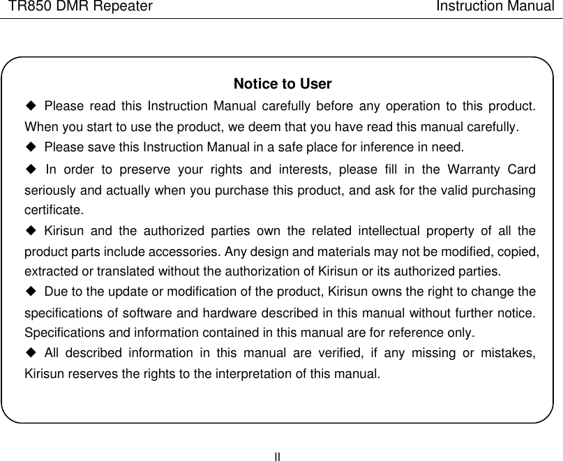TR850 DMR Repeater                                        Instruction Manual II    Notice to User ◆  Please  read this Instruction Manual  carefully  before any operation to  this product. When you start to use the product, we deem that you have read this manual carefully. ◆  Please save this Instruction Manual in a safe place for inference in need.   ◆  In  order  to  preserve  your  rights  and  interests,  please  fill  in  the  Warranty  Card seriously and actually when you purchase this product, and ask for the valid purchasing certificate.     ◆  Kirisun  and  the  authorized  parties  own  the  related  intellectual  property  of  all  the product parts include accessories. Any design and materials may not be modified, copied, extracted or translated without the authorization of Kirisun or its authorized parties. ◆  Due to the update or modification of the product, Kirisun owns the right to change the specifications of software and hardware described in this manual without further notice. Specifications and information contained in this manual are for reference only.   ◆  All  described  information  in  this  manual  are  verified,  if  any  missing  or  mistakes, Kirisun reserves the rights to the interpretation of this manual.  