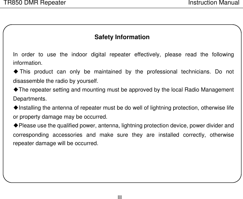 TR850 DMR Repeater                                        Instruction Manual                      III    Safety Information  In  order  to  use  the  indoor  digital  repeater  effectively,  please  read  the  following information. ◆This  product  can  only  be  maintained  by  the  professional  technicians.  Do  not disassemble the radio by yourself. ◆The repeater setting and mounting must be approved by the local Radio Management Departments. ◆Installing the antenna of repeater must be do well of lightning protection, otherwise life or property damage may be occurred.     ◆Please use the qualified power, antenna, lightning protection device, power divider and corresponding  accessories  and  make  sure  they  are  installed  correctly,  otherwise repeater damage will be occurred.     