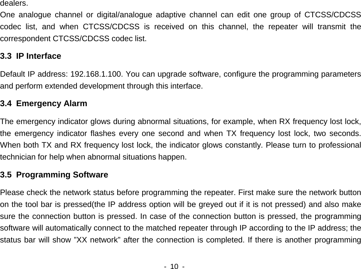    - 10 -  dealers. One analogue channel or digital/analogue adaptive channel can edit one group of CTCSS/CDCSS codec list, and when CTCSS/CDCSS is received on this channel, the repeater will transmit the correspondent CTCSS/CDCSS codec list. 3.3  IP Interface Default IP address: 192.168.1.100. You can upgrade software, configure the programming parameters and perform extended development through this interface.   3.4  Emergency Alarm The emergency indicator glows during abnormal situations, for example, when RX frequency lost lock, the emergency indicator flashes every one second and when TX frequency lost lock, two seconds. When both TX and RX frequency lost lock, the indicator glows constantly. Please turn to professional technician for help when abnormal situations happen. 3.5  Programming Software Please check the network status before programming the repeater. First make sure the network button on the tool bar is pressed(the IP address option will be greyed out if it is not pressed) and also make sure the connection button is pressed. In case of the connection button is pressed, the programming software will automatically connect to the matched repeater through IP according to the IP address; the status bar will show &rdquo;XX network&rdquo; after the connection is completed. If there is another programming 