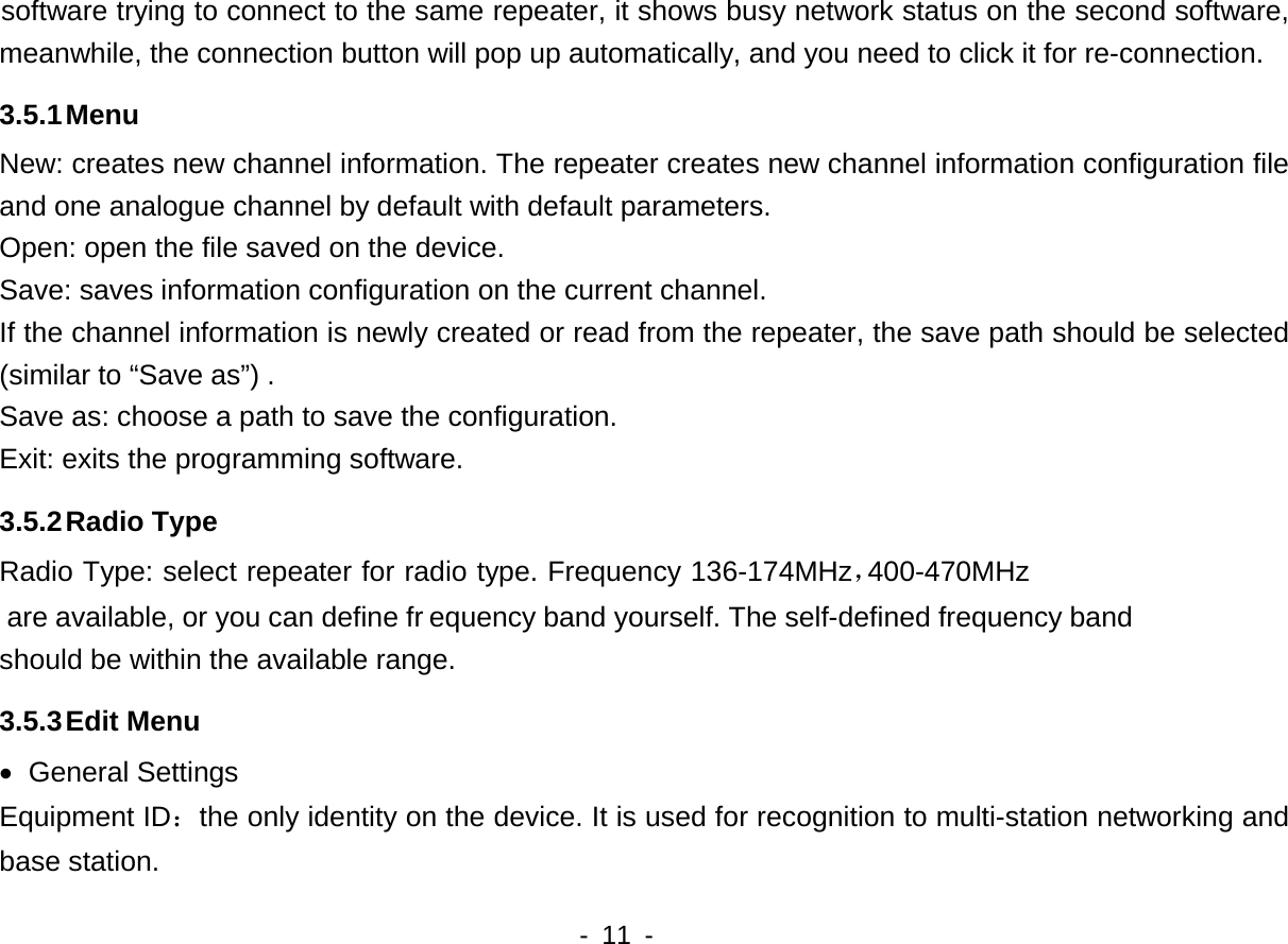  are available, or you can define fr400-470MHz     - 11 -   software trying to connect to the same repeater, it shows busy network status on the second software, meanwhile, the connection button will pop up automatically, and you need to click it for re-connection.   3.5.1 Menu New: creates new channel information. The repeater creates new channel information configuration file and one analogue channel by default with default parameters. Open: open the file saved on the device. Save: saves information configuration on the current channel.     If the channel information is newly created or read from the repeater, the save path should be selected (similar to &ldquo;Save as&rdquo;) . Save as: choose a path to save the configuration. Exit: exits the programming software.   3.5.2 Radio Type   Radio Type: select repeater for radio type. Frequency 136-174MHz，equency band yourself. The self-defined frequency band should be within the available range.   3.5.3 Edit Menu &bull; General Settings Equipment ID：the only identity on the device. It is used for recognition to multi-station networking and base station. 