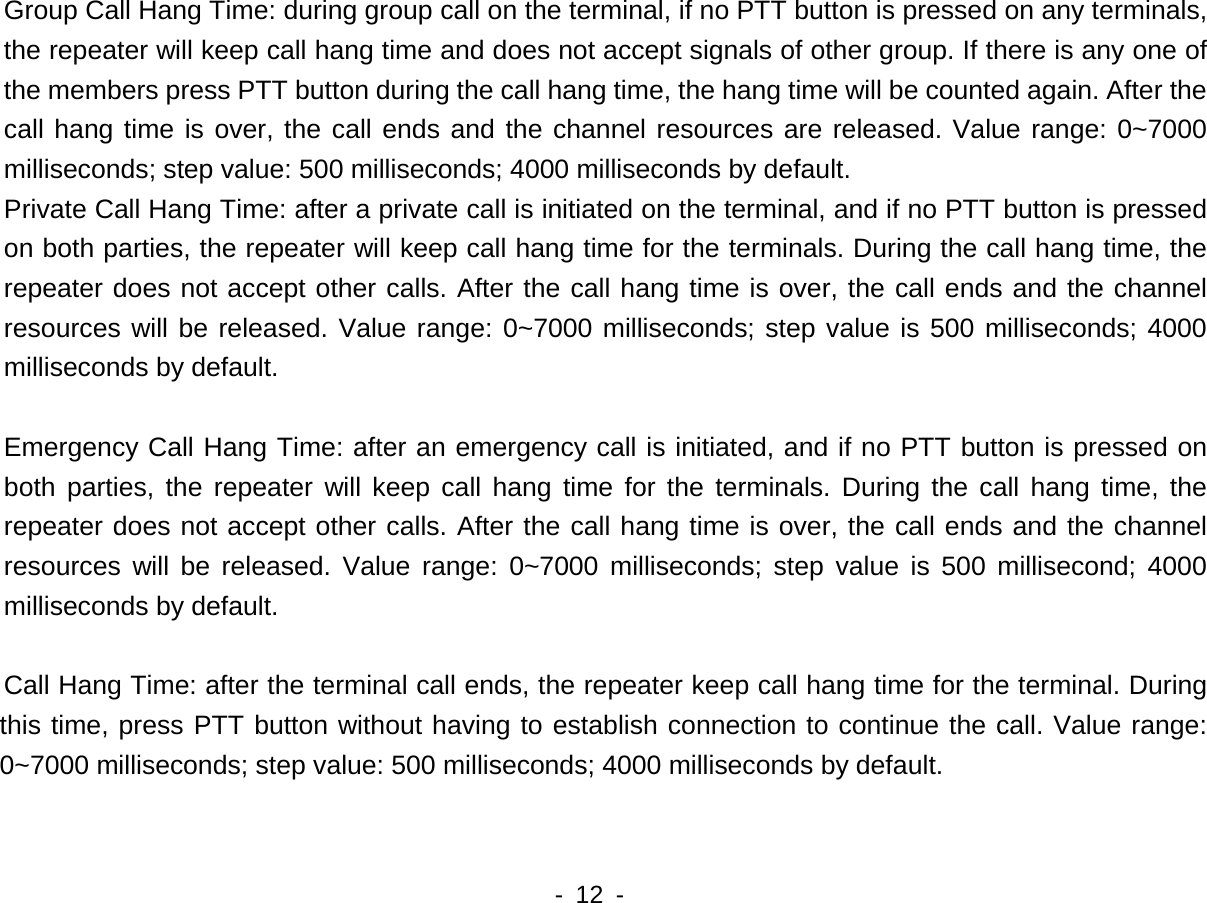    - 12 -  Group Call Hang Time: during group call on the terminal, if no PTT button is pressed on any terminals, the repeater will keep call hang time and does not accept signals of other group. If there is any one of the members press PTT button during the call hang time, the hang time will be counted again. After the call hang time is over, the call ends and the channel resources are released. Value range: 0~7000 milliseconds; step value: 500 milliseconds; 4000 milliseconds by default. Private Call Hang Time: after a private call is initiated on the terminal, and if no PTT button is pressed on both parties, the repeater will keep call hang time for the terminals. During the call hang time, the repeater does not accept other calls. After the call hang time is over, the call ends and the channel resources will be released. Value range: 0~7000 milliseconds; step value is 500 milliseconds; 4000 milliseconds by default.    Emergency Call Hang Time: after an emergency call is initiated, and if no PTT button is pressed on both parties, the repeater will keep call hang time for the terminals. During the call hang time, the repeater does not accept other calls. After the call hang time is over, the call ends and the channel resources will be released. Value range: 0~7000 milliseconds; step value is 500 millisecond; 4000 milliseconds by default.    Call Hang Time: after the terminal call ends, the repeater keep call hang time for the terminal. During this time, press PTT button without having to establish connection to continue the call. Value range: 0~7000 milliseconds; step value: 500 milliseconds; 4000 milliseconds by default.  