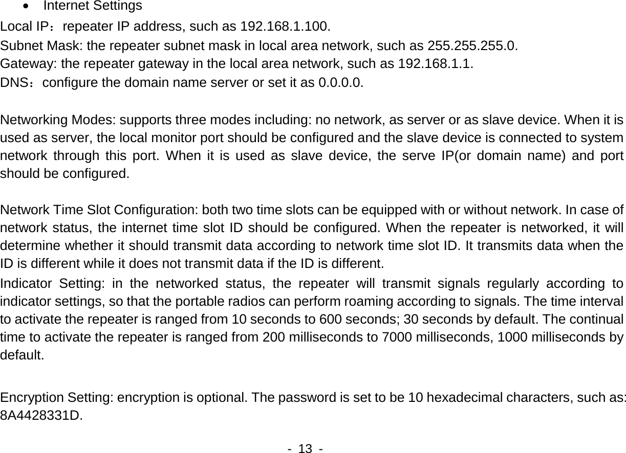   - 13 -   &bull;  Internet Settings Local IP：repeater IP address, such as 192.168.1.100. Subnet Mask: the repeater subnet mask in local area network, such as 255.255.255.0. Gateway: the repeater gateway in the local area network, such as 192.168.1.1. DNS：configure the domain name server or set it as 0.0.0.0.  Networking Modes: supports three modes including: no network, as server or as slave device. When it is used as server, the local monitor port should be configured and the slave device is connected to system network through this port. When it is used as slave device, the serve IP(or domain name) and port should be configured.      Network Time Slot Configuration: both two time slots can be equipped with or without network. In case of network status, the internet time slot ID should be configured. When the repeater is networked, it will determine whether it should transmit data according to network time slot ID. It transmits data when the ID is different while it does not transmit data if the ID is different.   Indicator Setting: in the networked status, the repeater will transmit signals regularly according to indicator settings, so that the portable radios can perform roaming according to signals. The time interval to activate the repeater is ranged from 10 seconds to 600 seconds; 30 seconds by default. The continual time to activate the repeater is ranged from 200 milliseconds to 7000 milliseconds, 1000 milliseconds by default.  Encryption Setting: encryption is optional. The password is set to be 10 hexadecimal characters, such as: 8A4428331D. 