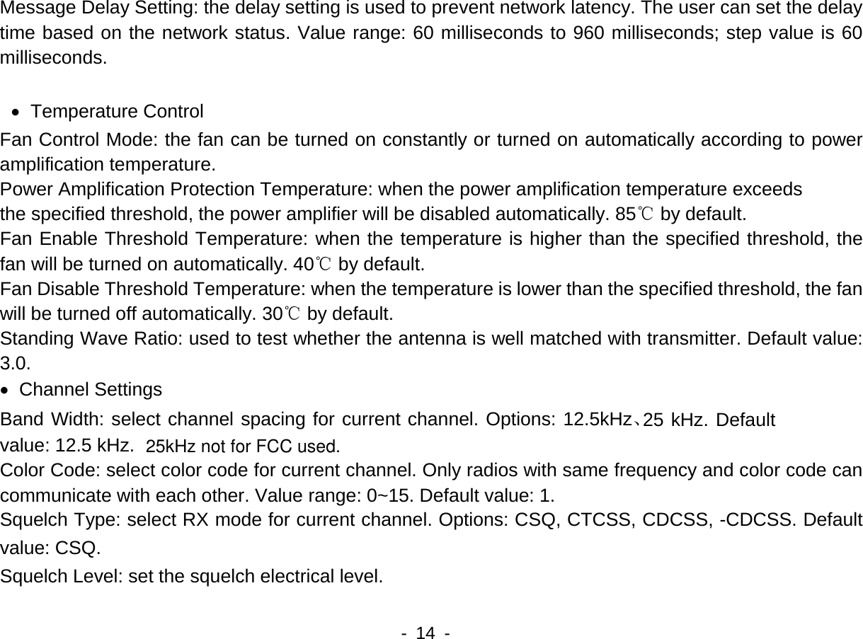    - 14 -  Message Delay Setting: the delay setting is used to prevent network latency. The user can set the delay time based on the network status. Value range: 60 milliseconds to 960 milliseconds; step value is 60 milliseconds.  &bull; Temperature Control Fan Control Mode: the fan can be turned on constantly or turned on automatically according to power amplification temperature.   Power Amplification Protection Temperature: when the power amplification temperature exceeds the specified threshold, the power amplifier will be disabled automatically. 85℃ by default.   Fan Enable Threshold Temperature: when the temperature is higher than the specified threshold, the fan will be turned on automatically. 40℃ by default.   Fan Disable Threshold Temperature: when the temperature is lower than the specified threshold, the fan will be turned off automatically. 30℃ by default.     Standing Wave Ratio: used to test whether the antenna is well matched with transmitter. Default value: 3.0. &bull; Channel Settings Band Width: select channel spacing for current channel. Options: 12.5kHz、25 kHz. Default value: 12.5 kHz. Color Code: select color code for current channel. Only radios with same frequency and color code can communicate with each other. Value range: 0~15. Default value: 1. Squelch Type: select RX mode for current channel. Options: CSQ, CTCSS, CDCSS, -CDCSS. Default value: CSQ. Squelch Level: set the squelch electrical level. 25kHz not for FCC used.