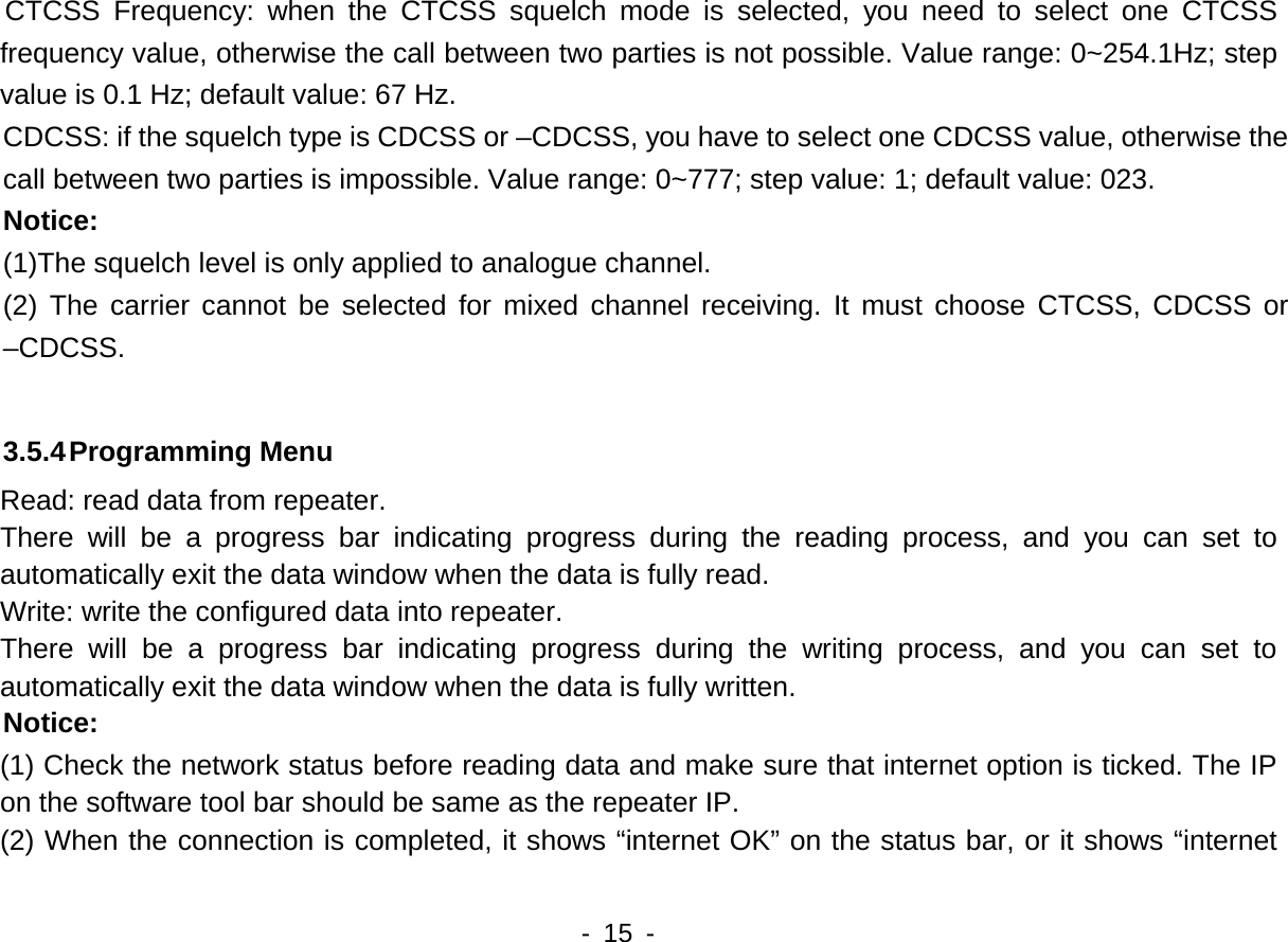   - 15 -   CTCSS Frequency: when the CTCSS squelch mode is selected, you need to select one CTCSS frequency value, otherwise the call between two parties is not possible. Value range: 0~254.1Hz; step value is 0.1 Hz; default value: 67 Hz. CDCSS: if the squelch type is CDCSS or &ndash;CDCSS, you have to select one CDCSS value, otherwise the call between two parties is impossible. Value range: 0~777; step value: 1; default value: 023. Notice: (1)The squelch level is only applied to analogue channel. (2) The carrier cannot be selected for mixed channel receiving. It must choose CTCSS, CDCSS or &ndash;CDCSS.  3.5.4 Programming Menu Read: read data from repeater. There will be a progress bar indicating progress during the reading process, and you can set to automatically exit the data window when the data is fully read.     Write: write the configured data into repeater. There will be a progress bar indicating progress during the writing process, and you can set to automatically exit the data window when the data is fully written.   Notice: (1) Check the network status before reading data and make sure that internet option is ticked. The IP on the software tool bar should be same as the repeater IP.   (2) When the connection is completed, it shows &ldquo;internet OK&rdquo; on the status bar, or it shows &ldquo;internet 