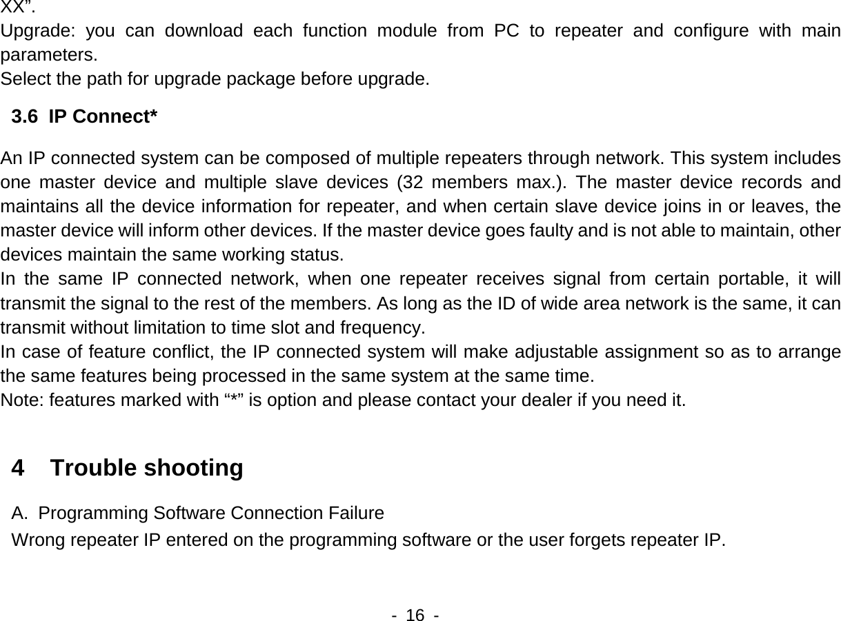    - 16 -  XX&rdquo;. Upgrade: you can download each function module from PC to repeater and configure with main parameters. Select the path for upgrade package before upgrade.   3.6  IP Connect* An IP connected system can be composed of multiple repeaters through network. This system includes one master device and multiple slave devices (32 members max.). The master device records and maintains all the device information for repeater, and when certain slave device joins in or leaves, the master device will inform other devices. If the master device goes faulty and is not able to maintain, other devices maintain the same working status.   In the same IP connected network, when one repeater receives signal from certain portable, it will transmit the signal to the rest of the members. As long as the ID of wide area network is the same, it can transmit without limitation to time slot and frequency.   In case of feature conflict, the IP connected system will make adjustable assignment so as to arrange the same features being processed in the same system at the same time.   Note: features marked with &ldquo;*&rdquo; is option and please contact your dealer if you need it.    4  Trouble shooting A.  Programming Software Connection Failure Wrong repeater IP entered on the programming software or the user forgets repeater IP.   
