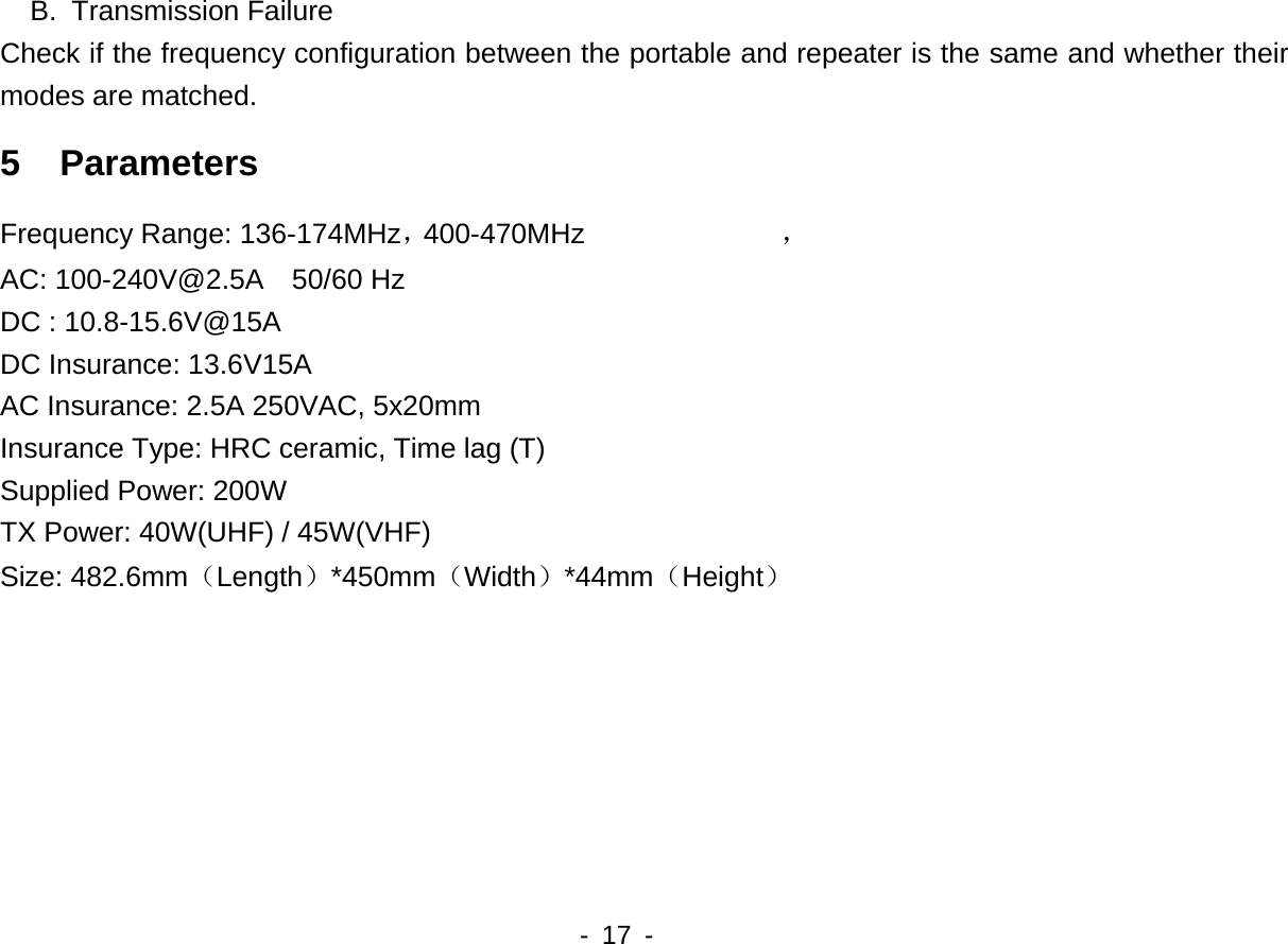 400-470MHz   - 17 -   B. Transmission Failure Check if the frequency configuration between the portable and repeater is the same and whether their modes are matched. 5  Parameters Frequency Range: 136-174MHz， ，AC: 100-240V@2.5A  50/60 Hz DC : 10.8-15.6V@15A DC Insurance: 13.6V15A AC Insurance: 2.5A 250VAC, 5x20mm Insurance Type: HRC ceramic, Time lag (T) Supplied Power: 200W TX Power: 40W(UHF) / 45W(VHF) Size: 482.6mm（Length）*450mm（Width）*44mm（Height）    