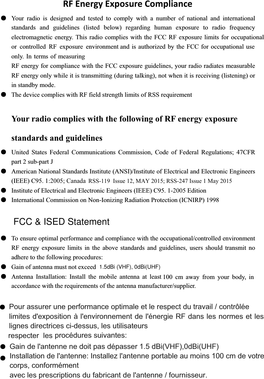 1.5dBi (VHF), 0dBi(UHF) 100 cm away from your body, in Installation de l'antenne: Installez l'antenne portable au moins 100 cm de votre FCC &amp; ISED Statementa at least :2005; Canada strength limits of RSS requirement adhere to the following procedures: The device complies with RF field only. In terms of measuring and is authorized by the FCC for occupational use or controlled RF exposure environmentth the FCC RF exposure limits for occupationalAntenna Installation: Install the mobile antennRFEnergyExposureComplianceƽ Your radio is designed and tested to comply with a number of national and international standards and guidelines (listed below) regarding human exposure to radio frequency electromagnetic energy. This radio complies wiRF energy for compliance with the FCC exposure guidelines, your radio radiates measurable RF energy only while it is transmitting (during talking), not when it is receiving (listening) or in standby mode. ƽYour radio complies with the following of RF energy exposure standards and guidelines ƽ United States Federal Communications Commission, Code of Federal Regulations; 47CFR part 2 sub-part J ƽ American National Standards Institute (ANSI)/Institute of Electrical and Electronic Engineers (IEEE) C95. 1ƽ Institute of Electrical and Electronic Engineers (IEEE) C95. 1-2005 Edition ƽ International Commission on Non-Ionizing Radiation Protection (ICNIRP) 1998 ƽ To ensure optimal performance and compliance with the occupational/controlled environment RF energy exposure limits in the above standards and guidelines, users should transmit no ƽ Gain of antenna must not exceed ƽaccordance with the requirements of the antenna manufacturer/supplier. ƽrespecter les Pour assurer une performance optimale et le respect du travail / contr&ocirc;l&eacute;e   limites d'exposition &agrave; l'environnement de l'&eacute;nergie RF dans les normes et les lignes directrices ci-dessus, les utilisateurs   proc&eacute;dures suivantes:   corps, conform&eacute;ment   avec les prescriptions du fabricant de l'antenne / fournisseur.ƽƽƽRSS-119  Issue 12, MAY 2015; RSS-247 Issue 1 May 2015 Gain de l'antenne ne doit pas d&eacute;passer 1.5 dBi(VHF),0dBi(UHF)   