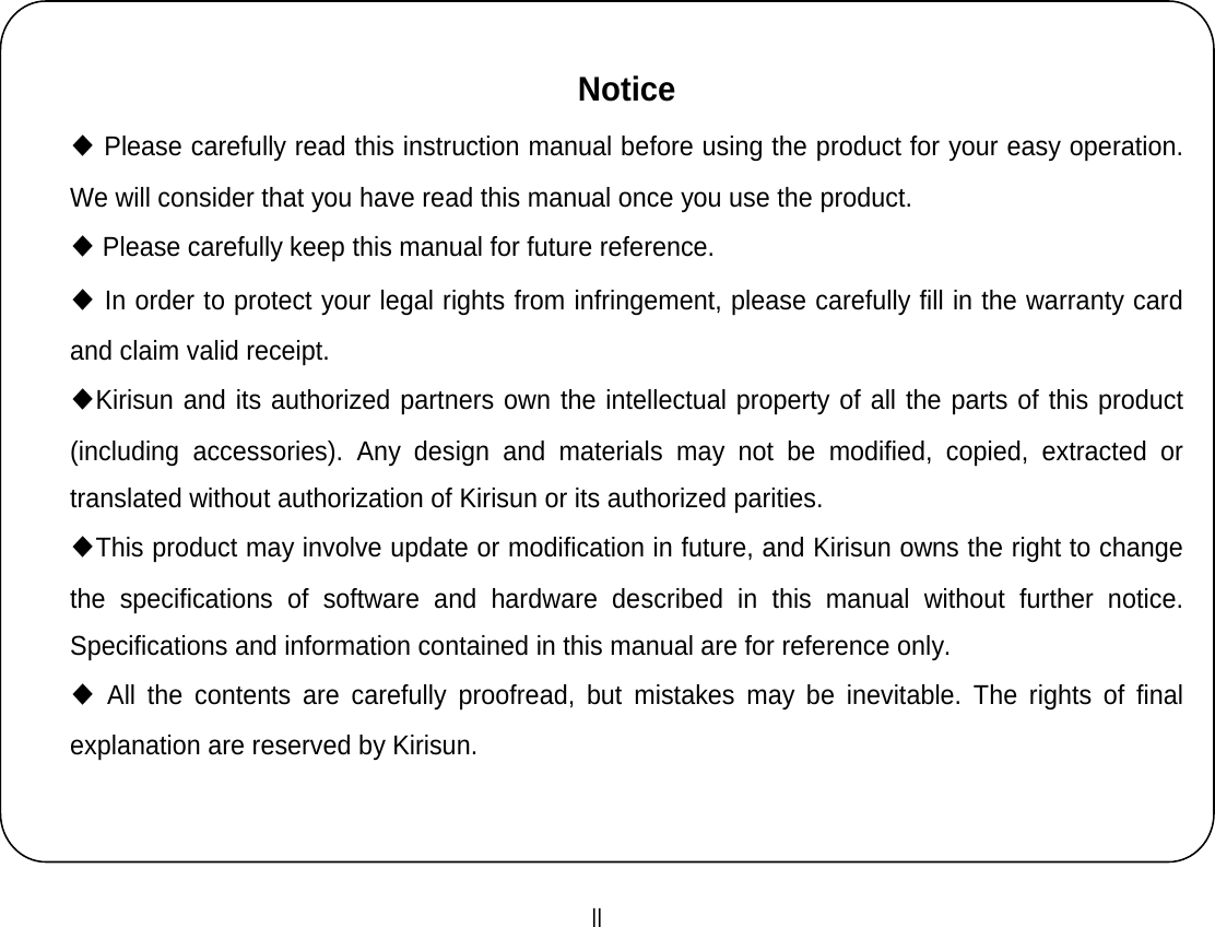  II    Notice ◆ Please carefully read this instruction manual before using the product for your easy operation. We will consider that you have read this manual once you use the product. ◆ Please carefully keep this manual for future reference. ◆ In order to protect your legal rights from infringement, please carefully fill in the warranty card and claim valid receipt. ◆Kirisun and its authorized partners own the intellectual property of all the parts of this product (including accessories). Any design and materials may not be modified, copied, extracted or translated without authorization of Kirisun or its authorized parities.   ◆This product may involve update or modification in future, and Kirisun owns the right to change the specifications of software and hardware described in this manual without further notice. Specifications and information contained in this manual are for reference only. ◆ All the contents are carefully proofread, but mistakes may be inevitable. The rights of final explanation are reserved by Kirisun. 