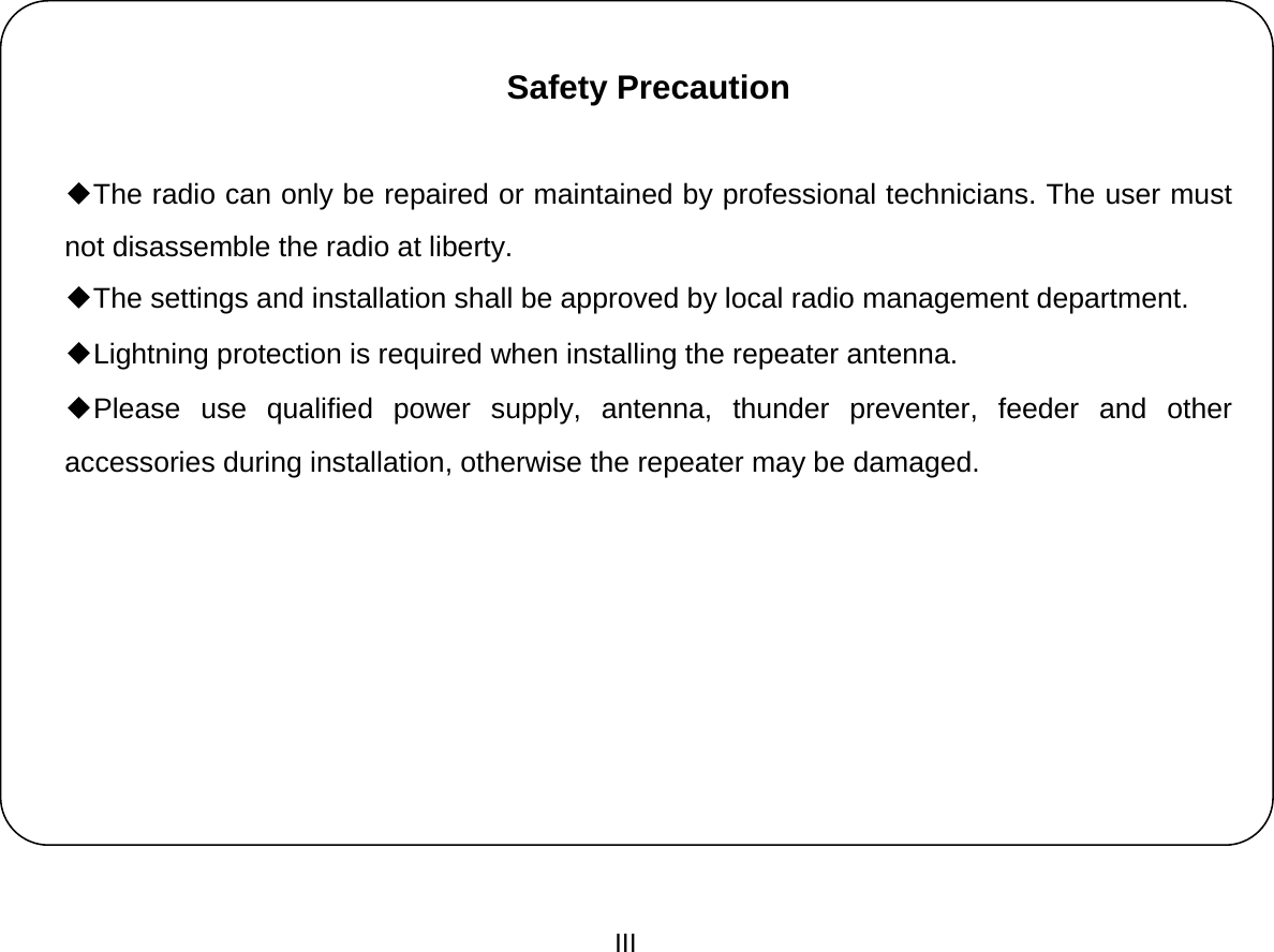  III    Safety Precaution     ◆The radio can only be repaired or maintained by professional technicians. The user must not disassemble the radio at liberty. ◆The settings and installation shall be approved by local radio management department. ◆Lightning protection is required when installing the repeater antenna. ◆Please use qualified power supply, antenna, thunder preventer, feeder and other accessories during installation, otherwise the repeater may be damaged.             