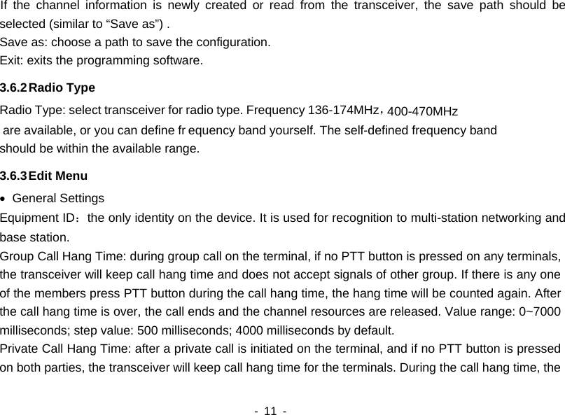  are available, or you can define fr400-470MHz    - 11 -   If the channel information is newly created or read from the transceiver, the save path should be selected (similar to &ldquo;Save as&rdquo;) . Save as: choose a path to save the configuration. Exit: exits the programming software.   3.6.2 Radio Type   Radio Type: select transceiver for radio type. Frequency 136-174MHz，equency band yourself. The self-defined frequency band should be within the available range.   3.6.3 Edit Menu &bull; General Settings Equipment ID：the only identity on the device. It is used for recognition to multi-station networking and base station. Group Call Hang Time: during group call on the terminal, if no PTT button is pressed on any terminals, the transceiver will keep call hang time and does not accept signals of other group. If there is any one of the members press PTT button during the call hang time, the hang time will be counted again. After the call hang time is over, the call ends and the channel resources are released. Value range: 0~7000 milliseconds; step value: 500 milliseconds; 4000 milliseconds by default. Private Call Hang Time: after a private call is initiated on the terminal, and if no PTT button is pressed on both parties, the transceiver will keep call hang time for the terminals. During the call hang time, the 