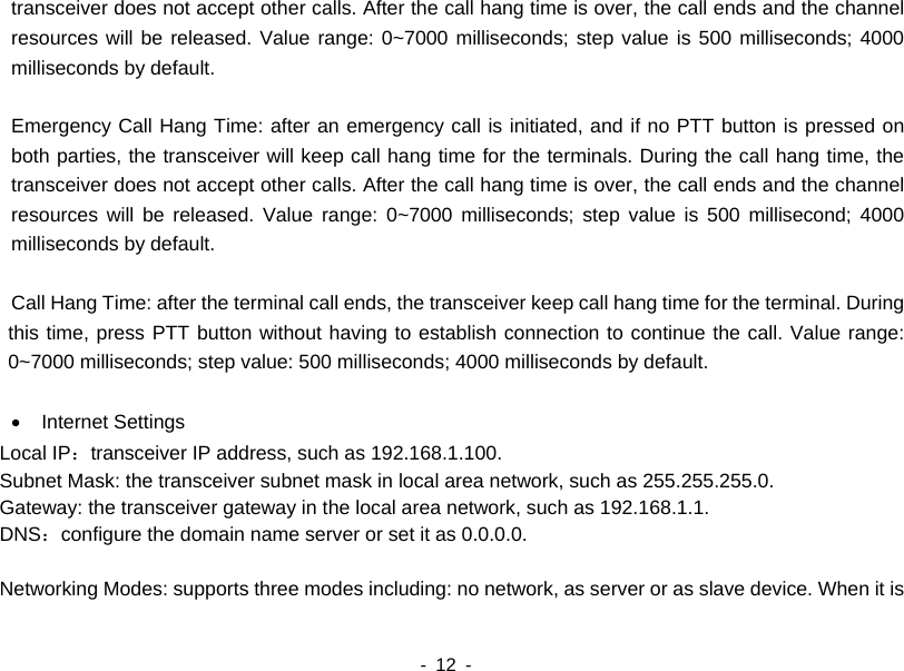    - 12 -  transceiver does not accept other calls. After the call hang time is over, the call ends and the channel resources will be released. Value range: 0~7000 milliseconds; step value is 500 milliseconds; 4000 milliseconds by default.    Emergency Call Hang Time: after an emergency call is initiated, and if no PTT button is pressed on both parties, the transceiver will keep call hang time for the terminals. During the call hang time, the transceiver does not accept other calls. After the call hang time is over, the call ends and the channel resources will be released. Value range: 0~7000 milliseconds; step value is 500 millisecond; 4000 milliseconds by default.    Call Hang Time: after the terminal call ends, the transceiver keep call hang time for the terminal. During this time, press PTT button without having to establish connection to continue the call. Value range: 0~7000 milliseconds; step value: 500 milliseconds; 4000 milliseconds by default.  &bull;  Internet Settings Local IP：transceiver IP address, such as 192.168.1.100. Subnet Mask: the transceiver subnet mask in local area network, such as 255.255.255.0. Gateway: the transceiver gateway in the local area network, such as 192.168.1.1. DNS：configure the domain name server or set it as 0.0.0.0.  Networking Modes: supports three modes including: no network, as server or as slave device. When it is 