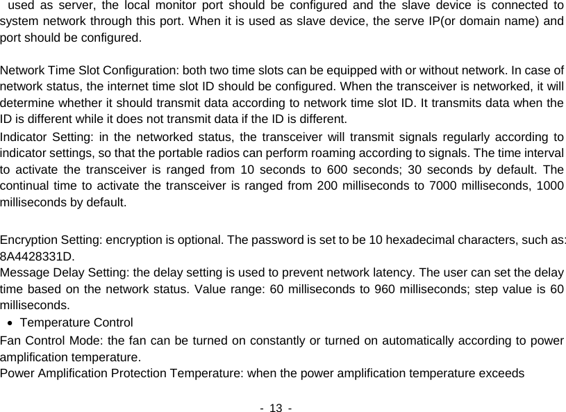   - 13 -   used as server, the local monitor port should be configured and the slave device is connected to system network through this port. When it is used as slave device, the serve IP(or domain name) and port should be configured.      Network Time Slot Configuration: both two time slots can be equipped with or without network. In case of network status, the internet time slot ID should be configured. When the transceiver is networked, it will determine whether it should transmit data according to network time slot ID. It transmits data when the ID is different while it does not transmit data if the ID is different.   Indicator Setting: in the networked status, the transceiver will transmit signals regularly according to indicator settings, so that the portable radios can perform roaming according to signals. The time interval to activate the transceiver is ranged from 10 seconds to 600 seconds; 30 seconds by default. The continual time to activate the transceiver is ranged from 200 milliseconds to 7000 milliseconds, 1000 milliseconds by default.  Encryption Setting: encryption is optional. The password is set to be 10 hexadecimal characters, such as: 8A4428331D. Message Delay Setting: the delay setting is used to prevent network latency. The user can set the delay time based on the network status. Value range: 60 milliseconds to 960 milliseconds; step value is 60 milliseconds. &bull; Temperature Control Fan Control Mode: the fan can be turned on constantly or turned on automatically according to power amplification temperature.   Power Amplification Protection Temperature: when the power amplification temperature exceeds 