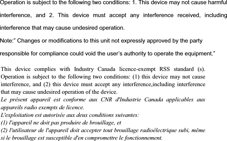 Operation is subject to the following two conditions: 1. This device may not cause harmful interference, and 2. This device must accept any interference received, including interference that may cause undesired operation.   Note:&rdquo; Changes or modifications to this unit not expressly approved by the party responsible for compliance could void the user&rsquo;s authority to operate the equipment.&rdquo; This device complies with Industry Canada licence-exempt RSS standard (s). Operation is subject to the following two conditions: (1) this device may not cause interference, and (2) this device must accept any interference,including interference that may cause undesired operation of the device. Le pr&eacute;sent appareil est conforme aux CNR d'Industrie Canada applicables aux appareils radio exempts de licence. L'exploitation est autoris&eacute;e aux deux conditions suivantes: (1) l'appareil ne doit pas produire de brouillage, et (2) l'utilisateur de l'appareil doit accepter tout brouillage radio&eacute;lectrique subi, m&ecirc;me si le brouillage est susceptible d'en compromettre le fonctionnement.