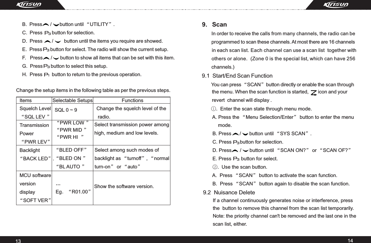 13 14Items               Selectable Setups                     Functions Squelch Level “SQL LEV ”           Transmission Power “PWR LEV”Backlight   “BACK LED”. MCU softwareversion display   “SOFT VER”SQL 0 ~ 9 Change the squelch level of the radio.“PWR LOW ”“PWR MID ”“PWR HI  ”Select transmission power amonghigh, medium and low levels. “BLED OFF”“BLED ON ”“BL AUTO ”Select among such modes of backlight as “turnoff”, “normalturn-on” or “auto”…Eg．“R01.00”Show the software version. 9.   Scan        In order to receive the calls from many channels, the radio can be        programmed to scan these channels. At most there are 16 channels        in each scan list. Each channel can use a scan list  together with        others or alone.  (Zone 0 is the special list, which can have 256        channels.)9.1  Start/End Scan Function         You can press “SCAN” button directly or enable the scan through        Change the setup items in the following table as per the previous steps.  P1P3P3P3     B.  Press      /      button until “UTILITY”.     C.  Press       button for selection.     D.  Press       /        button until the items you require are showed.     E.  Press      button for select. The radio will show the current setup.     F.   Press      /      button to show all items that can be set with this item.     G.  Press      button to select this setup.     H.  Press       button to return to the previous operation.        ①.  Enter the scan state through menu mode.       A. Press the “Menu Selection/Enter” button to enter the menu          mode.     B. Press      /      button until “SYS SCAN”.     C. Press      button for selection.     D. Press      /      button until “SCAN ON?” or “SCAN OF?”      E. Press       button for select.     ②.  Use the scan button.     A.  Press “SCAN” button to activate the scan function.      B.  Press “SCAN” button again to disable the scan function.    the menu. When the scan function is started,       icon and your     revert  channel will display . P3P39.2  Nuisance Delete          If a channel continuously generates noise or interference, press       the  button to remove this channel from the scan list temporarily.        Note: the priority channel can&apos;t be removed and the last one in the        scan list, either.