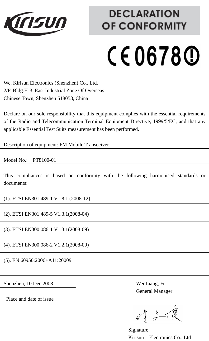                                                    We, Kirisun Electronics (Shenzhen) Co., Ltd.            2/F, Bldg.H-3, East Industrial Zone Of Overseas                 Chinese Town, Shenzhen 518053, China  Declare on our sole responsibility that this equipment complies with the essential requirements of the Radio and Telecommunication Terminal Equipment Directive, 1999/5/EC, and that any applicable Essential Test Suits measurement has been performed.  Description of equipment: FM Mobile Transceiver  Model No.:  PT8100-01                                                            This compliances is based on conformity with the following harmonised standards or documents:  (1). ETSI EN301 489-1 V1.8.1 (2008-12)  (2). ETSI EN301 489-5 V1.3.1(2008-04)  (3). ETSI EN300 086-1 V1.3.1(2008-09)  (4). ETSI EN300 086-2 V1.2.1(2008-09)  (5). EN 60950:2006+A11:20009   Shenzhen, 10 Dec 2008                                WenLiang, Fu General Manager Place and date of issue             Signature Kirisun Electronics Co., Ltd