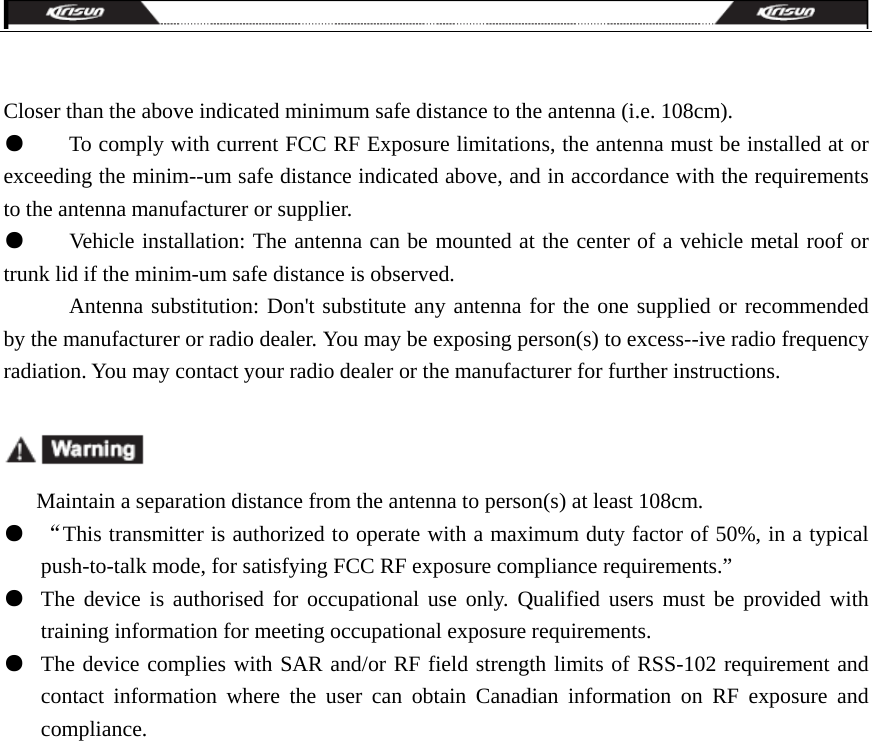   Closer than the above indicated minimum safe distance to the antenna (i.e. 108cm). ●        To comply with current FCC RF Exposure limitations, the antenna must be installed at or exceeding the minim--um safe distance indicated above, and in accordance with the requirements to the antenna manufacturer or supplier. ●        Vehicle installation: The antenna can be mounted at the center of a vehicle metal roof or trunk lid if the minim-um safe distance is observed.               Antenna substitution: Don&apos;t substitute any antenna for the one supplied or recommended by the manufacturer or radio dealer. You may be exposing person(s) to excess--ive radio frequency radiation. You may contact your radio dealer or the manufacturer for further instructions.                  Maintain a separation distance from the antenna to person(s) at least 108cm. ●  “This transmitter is authorized to operate with a maximum duty factor of 50%, in a typical push-to-talk mode, for satisfying FCC RF exposure compliance requirements.” ●  The device is authorised for occupational use only. Qualified users must be provided with training information for meeting occupational exposure requirements.    ●  The device complies with SAR and/or RF field strength limits of RSS-102 requirement and contact information where the user can obtain Canadian information on RF exposure and compliance.  