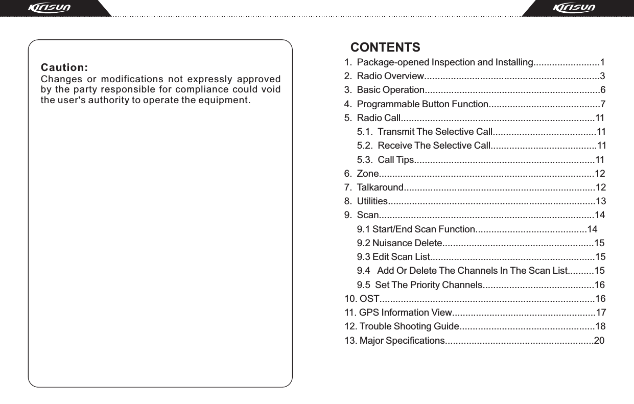 Caution: Changes  or  modifications  not  expressly  approved by  the  party  responsible  for  compliance  could  void the user&apos;s authority to operate the equipment.  CONTENTS1.  Package-opened Inspection and Installing.........................12.  Radio Overview..................................................................33.  Basic Operation..................................................................64.  Programmable Button Function..........................................75.  Radio Call.........................................................................11     5.1.  Transmit The Selective Call.......................................11     5.2.  Receive The Selective Call........................................11     5.3.  Call Tips....................................................................116.  Zone.................................................................................127.  Talkaround........................................................................128.  Utilities..............................................................................139.  Scan.................................................................................14     9.1 Start/End Scan Function..........................................14     9.2 Nuisance Delete.........................................................15     9.3 Edit Scan List..............................................................15     9.4   Add Or Delete The Channels In The Scan List..........15     9.5  Set The Priority Channels..........................................1610. OST.................................................................................1611. GPS Information View......................................................1712. Trouble Shooting Guide...................................................1813. Major Specifications........................................................20