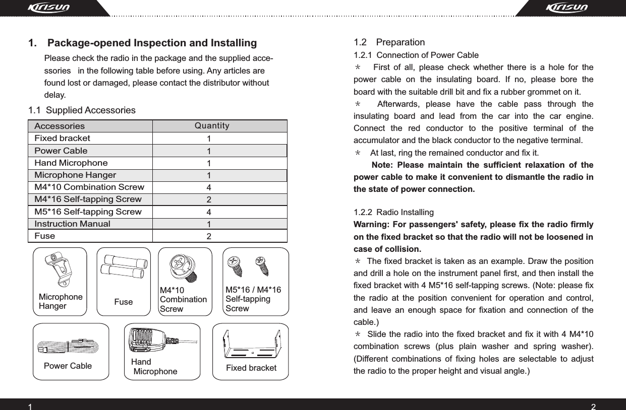 AccessoriesFixed bracketPower CableHand MicrophoneMicrophone HangerM4*10 Combination ScrewM4*16 Self-tapping ScrewM5*16 Self-tapping ScrewInstruction ManualFuse1.1 Supplied Accessories1.  Package-opened Inspection and Installing Please check the radio in the package and the supplied acce-ssories   in the following table before using. Any articles are found lost or damaged, please contact the distributor without delay.12Quantity1.2  1.2.1 ＊ 　＊ 　＊　   1.2.2 ＊ ＊ PreparationConnection of Power CableFirst  of  all,  please  check  whether  there  is  a  hole  for  the power  cable  on  the  insulating  board.  If  no,  please  bore  the board with the suitable drill bit and fix a rubber grommet on it. Afterwards,  please  have  the  cable  pass  through  the insulating  board  and  lead  from  the  car  into  the  car  engine. Connect  the  red  conductor  to  the  positive  terminal  of  the accumulator and the black conductor to the negative terminal. At last, ring the remained conductor and fix it.Note:  Please  maintain  the  sufficient  relaxation  of  the power cable to make it convenient to dismantle the radio in the state of power connection.Radio InstallingWarning: For passengers&apos; safety, please fix the radio firmly on the fixed bracket so that the radio will not be loosened in case of collision.The fixed bracket is taken as an example. Draw the position and drill a hole on the instrument panel first, and then install the fixed bracket with 4 M5*16 self-tapping screws. (Note: please fix the  radio  at  the  position  convenient  for  operation  and  control, and  leave  an  enough  space  for  fixation  and  connection  of  the cable.) Slide the radio into the fixed bracket and fix it with 4 M4*10 combination  screws  (plus  plain  washer  and  spring  washer). (Different  combinations  of  fixing  holes  are  selectable  to  adjust the radio to the proper height and visual angle.)     FuseMicrophone HangerPower Cable Hand Microphone Fixed bracketM4*10 Combination ScrewM5*16 / M4*16 Self-tappingScrew111142412 